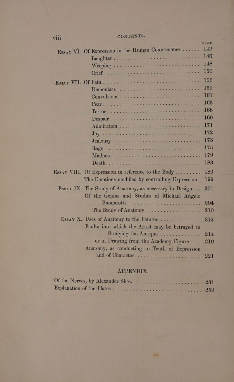 PAGE Essay VI. Of Expression in the Human Countenance ...... 142 Laughter/:3)-. age. « eerie vs oe rere ue ners 146 Weeping ©. dashed es. 2 ee egret 148 Grief.) Sees JAE le Fak ae ont 150 Bea y VU. Of Paity.g ceed Sg kite bo ee ee es 156 Demoniacs 02% oa 6 02. Seb ae 159° Convulsioug. 2... cc 5-4 ot oy eee 161 Pear ee Seas On i se Ae 163 Tervots.bicwdeeh Yea wont eee ae eee 168 Despair: j:iatiti ase 32 eines Sen. eee 169 Admiration’y. «: 8ca:-3.. 542s eee ere 17} LOY cc sick le Bible G26 AS Sai ail ry A wd cane eae ae 172 Jealousy Mk) hs tale Sia ee 173 Rage > 26 tes 5.0 t su» 5 > aca ee 175 Madness”: ft. is.,.<5 ssp caus ee Cee ee 179 Deegan ose Foc scage 50s a) oye 183 Essay VIII. Of Expression in reference to the Body......... 189 The Emotions modified by controlling Expression 199 Essay IX. The Study of Anatomy, as necessary to Design... 201 Of the Genius and Studies of Michael Angelo Bponarotti> ..\. 4 3h Ven eee 204: The Stidy of Anatomy”. 3s nee eee eee oe 210 Essay X. Uses of Anatomy to the Painter .............. 212 Faults mto which the Artist may be betrayed in Studying the Antique goan) kaa ae 214 or in Drawing from the Academy Figure.... 219 Anatomy, as conducting to Truth of Expression and of Character Pil d, Fe ae cy ae 221 APPENDIX. Of the Nerves, by Alexander Shaw 9.094 ..4.90...75.... 231 Explanation of thepPlates ye se4ie 0 1) ee ee 259