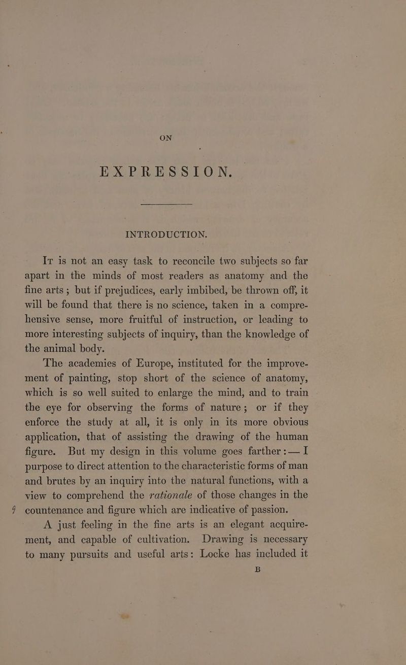 ON EXPRESSION. INTRODUCTION. Ir is not an easy task to reconcile two subjects so far apart in the minds of most readers as anatomy and the fine arts ; but if prejudices, early imbibed, be thrown off, it will be found that there is no science, taken in a compre- hensive sense, more fruitful of instruction, or leading to more interesting subjects of inquiry, than the knowledge of the animal body. The academies of Europe, instituted for the improve- ment of painting, stop short of the science of anatomy, which is so well suited to enlarge the mind, and to train the eye for observing the forms of nature; or if they enforce the study at all, it is only in its more obvious application, that of assisting the drawing of the human figure. But my design in this volume goes farther :— I purpose to direct attention to the characteristic forms of man and brutes by an inquiry into the natural functions, with a view to comprehend the rationale of those changes in the countenance and figure which are indicative of passion. A just feeling in the fine arts is an elegant acquire- ment, and capable of cultivation. Drawing is necessary to many pursuits and useful arts: Locke has included it B