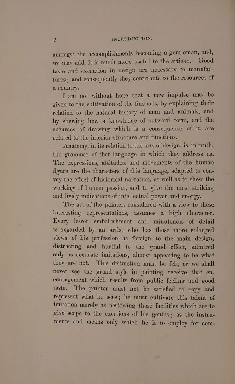 amongst the accomplishments becoming a gentleman, and, we may add, it is much more useful to the artisan. Good taste and execution in design are necessary to manufac- tures; and consequently they contribute to the resources of a country. I am not without hope that a new impulse may be given to the cultivation of the fine arts, by explaining their relation to the natural history of man and animals, and by shewing how a knowledge of outward form, and the accuracy of drawing which is a consequence of it, are related to the interior structure and functions. Anatomy, in its relation to the arts of design, is, in truth, the grammar of that language in which they address us. The expressions, attitudes, and movements of the human figure are the characters of this language, adapted to con- vey the effect of historical narration, as well as to shew the working of human passion, and to give the most striking and lively indications of intellectual power and energy. The art of the painter, considered with a view to these interesting representations, assumes a high character. Every lesser embellishment and minuteness of detail is regarded by an artist who has those more enlarged views of his profession as foreign to the main design, distracting and hurtful to the grand effect, admired only as accurate imitations, almost appearing to be what they are not. ‘This distinction must be felt, or we shall never see the grand style in painting receive that en- couragement which results from public feeling and good taste. ‘The painter must not be satisfied to copy and represent what he sees; he must cultivate this talent of imitation merely as bestowing those facilities which are to give scope to the exertions of his genius; as the instru- ments and means only which he is to employ for com-