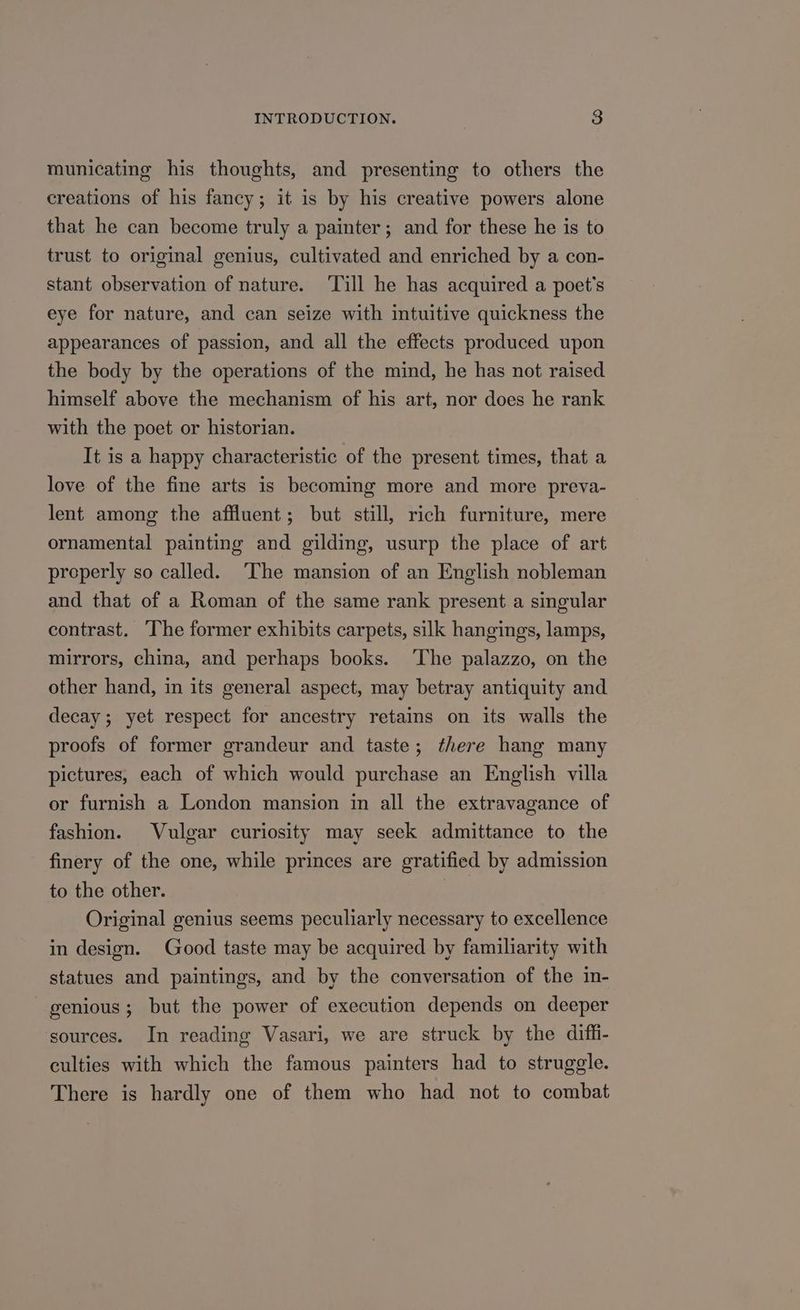 municating his thoughts, and presenting to others the creations of his fancy; it is by his creative powers alone that he can become truly a painter; and for these he is to trust to original genius, cultivated and enriched by a con- stant observation of nature. ‘Till he has acquired a poet's eye for nature, and can seize with intuitive quickness the appearances of passion, and all the effects produced upon the body by the operations of the mind, he has not raised himself above the mechanism of his art, nor does he rank with the poet or historian. It is a happy characteristic of the present times, that a love of the fine arts is becoming more and more preva- lent among the affluent; but still, rich furniture, mere ornamental painting and gilding, usurp the place of art properly so called. ‘The mansion of an English nobleman and that of a Roman of the same rank present a singular contrast. The former exhibits carpets, silk hangings, lamps, mirrors, china, and perhaps books. ‘The palazzo, on the other hand, in its general aspect, may betray antiquity and decay; yet respect for ancestry retains on its walls the proofs of former grandeur and taste; there hang many pictures, each of which would purchase an English villa or furnish a London mansion in all the extravagance of fashion. Vulgar curiosity may seek admittance to the finery of the one, while princes are gratified by admission to the other. Original genius seems peculiarly necessary to excellence in design. Good taste may be acquired by familiarity with statues and paintings, and by the conversation of the in- genious; but the power of execution depends on deeper ‘sources. In reading Vasari, we are struck by the difh- culties with which the famous painters had to struggle. There is hardly one of them who had not to combat