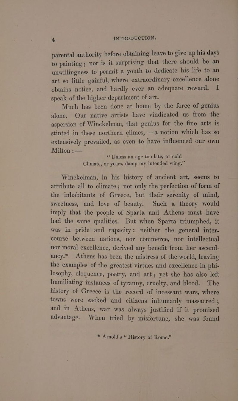 parental authority before obtaining leave to give up his days to painting ; nor is it surprismg that there should be an unwillingness to permit a youth to dedicate his life to an art so little gainful, where extraordinary excellence alone obtains notice, and hardly ever an adequate reward. I speak of the higher department of art. Much has been done at home by the force of genius alone. Our native artists have vindicated us from the aspersion of Winckelman, that genius for the fine arts is stinted in these northern climes, — a notion which has so extensively prevailed, as even to have influenced our own Milton :— | ‘“‘ Unless an age too late, or cold Climate, or years, damp my intended wing.” Winckelman, in his history of ancient art, seems to attribute all to climate; not only the perfection of form of the inhabitants of Greece, but their serenity of mind, sweetness, and love of beauty. Such a theory would imply that the people of Sparta and Athens must have had the same qualities. But when Sparta triumphed, it was in pride and rapacity: neither the general inter- course between nations, nor commerce, nor intellectual nor moral excellence, derived any benefit from her ascend- ancy.* Athens has been the mistress of the world, leaving the examples of the greatest virtues and excellence in phi- losophy, eloquence, poetry, and art; yet she has also left humiliating instances of tyranny, cruelty, and blood. The history of Greece is the record of incessant wars, where towns were sacked and citizens inhumanly massacred ; and in Athens, war was always justified if it promised advantage. When tried by misfortune, she was found * Arnold’s “ History of Rome.”