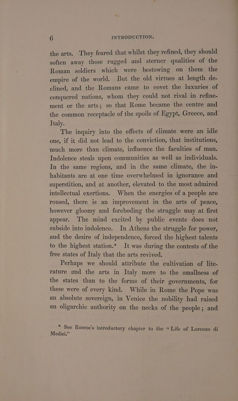 the arts. They feared that whilst they refined, they should soften away those rugged and sterner qualities of the Roman soldiers which were bestowing on them the empire of the world. But the old virtues at length de- clined, and the Romans came to covet the luxuries of ~ conquered nations, whom they could not rival in refine- ment or the arts; so that Rome became the centre and the common receptacle of the spoils of Egypt, Greece, and Italy. : The inquiry into the effects of climate were an idle one, if it did not lead to the conviction, that institutions, much more than climate, influence the faculties of man. Indolence steals upon communities as well as individuals. In the same regions, and in the same climate, the in- habitants are at one time overwhelmed in ignorance and superstition, and at another, elevated to the most admired intellectual exertions. When the energies of a people are roused, there is an improvement in the arts of peace, however gloomy and foreboding the struggle may at first appear. The mind excited by public events does not subside into indolence. In Athens the struggle for power, and the desire of independence, forced the highest talents to the highest station.* It was during the contests of the free states of Italy that the arts revived. Perhaps we should attribute the cultivation of lite- rature and the arts in Italy more to the smallness of the states than to the forms of their governments, for these were of every kind. While in Rome the Pope was an absolute sovereign, in Venice the nobility had raised an oligarchic authority on the necks of the people; and * See Roscoe's introductory chapter to the “Life of Lorenzo di Medici.”