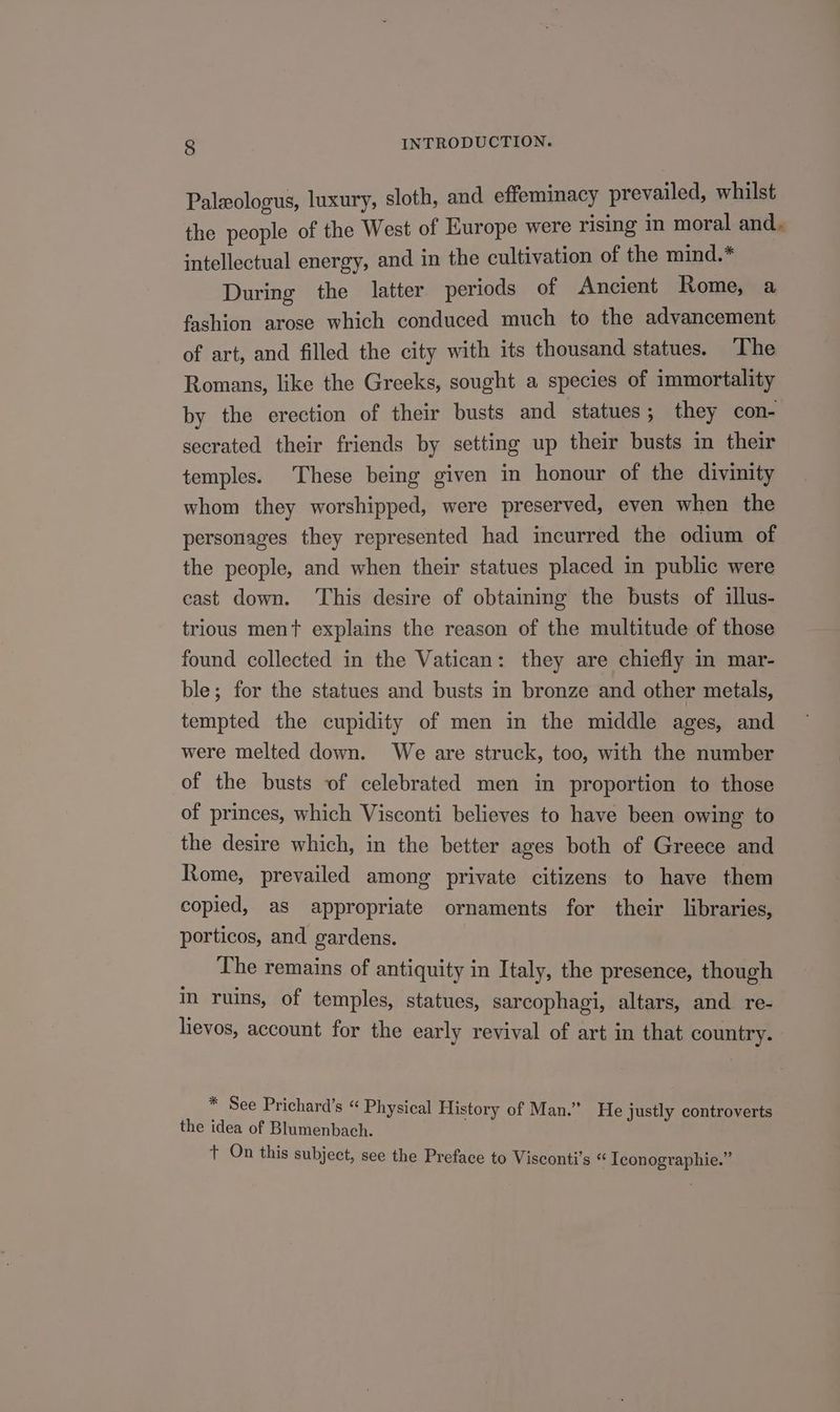 Paleologus, luxury, sloth, and effeminacy prevailed, whilst the people of the West of Europe were rising in moral and. intellectual energy, and in the cultivation of the mind.* During the latter periods of Ancient Rome, a fashion arose which conduced much to the advancement of art, and filled the city with its thousand statues. The Romans, like the Greeks, sought a species of immortality by the erection of their busts and statues; they con- secrated their friends by setting up their busts in their temples. These being given in honour of the divinity whom they worshipped, were preserved, even when the personages they represented had incurred the odium of the people, and when their statues placed in public were cast down. This desire of obtaining the busts of illus- trious ment explains the reason of the multitude of those found collected in the Vatican: they are chiefly in mar- ble; for the statues and busts in bronze and other metals, tempted the cupidity of men in the middle ages, and were melted down. We are struck, too, with the number of the busts of celebrated men in proportion to those of princes, which Visconti believes to have been owing to the desire which, in the better ages both of Greece and Rome, prevailed among private citizens to have them copied, as appropriate ornaments for their libraries, porticos, and gardens. The remains of antiquity in Italy, the presence, though in ruins, of temples, statues, sarcophagi, altars, and re- lievos, account for the early revival of art in that country. E See Prichard’s “ Physical History of Man.” He justly controverts the idea of Blumenbach. t On this subject, see the Preface to Visconti’s “ Tconographie.”