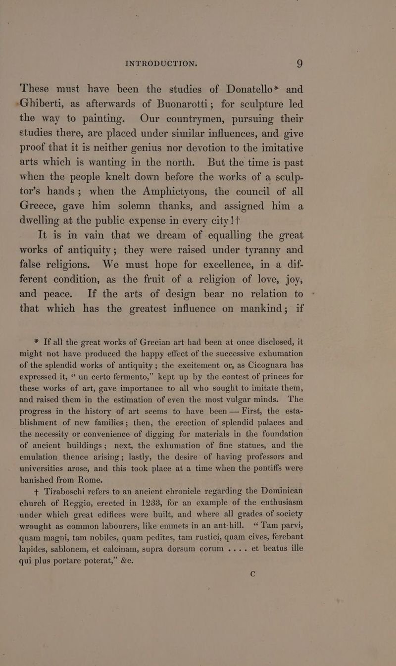 These must have been the studies of Donatello* and -Ghiberti, as afterwards of Buonarotti; for sculpture led the way to painting. Our countrymen, pursuing their studies there, are placed under similar influences, and give proof that it is neither genius nor devotion to the imitative arts which is wanting in the north. But the time is past when the people knelt down before the works of a sculp- tor’s hands; when the Amphictyons, the council of all Greece, gave him solemn thanks, and assigned him a dwelling at the public expense in every city! t It is in vain that we dream of equalling the great works of antiquity; they were raised under tyranny and false religions. We must hope for excellence, in a dif- ferent condition, as the fruit of a religion of love, joy, and peace. If the arts of design bear no relation to that which has the greatest influence on mankind; if * If all the great works of Grecian art had been at once disclosed, it might not have produced the happy effect of the successive exhumation of the splendid works of antiquity; the excitement or, as Cicognara has expressed it, “ un certo fermento,” kept up by the contest of princes for these works of art, gave importance to all who sought to imitate them, and raised them in the estimation of even the most vulgar minds. The progress in the history of art seems to have been — First, the esta- blishment of new families; then, the erection of splendid palaces and the necessity or convenience of digging for materials in the foundation — of ancient buildings; next, the exhumation of fine statues, and the emulation, thence arising; lastly, the desire’ of having professors and universities arose, and this took place at a time when the pontiffs were banished from Rome. + Tiraboschi refers to an ancient chronicle regarding the Dominican church of Reggio, erected in 1233, for an example of the enthusiasm ‘under which great edifices were built, and where all grades of society wrought as common labourers, like emmets in an ant-hill. “ Tam parvi, quam magni, tam nobiles, quam pedites, tam rustici, quam cives, ferebant lapides, sablonem, et calcinam, supra dorsum eorum .... et beatus ille qui plus portare poterat,” &c.