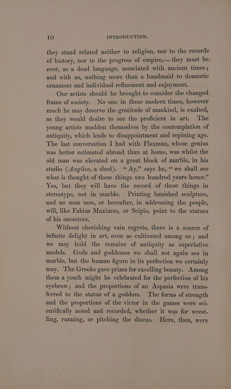 they stand related neither to religion, nor to the records of history, nor to the progress of empire,— they must be ever, as a dead language, associated with ancient times ; and with us, nothing more than a handmaid to domestic ornament and individual refinement and enjoyment. Our artists should be brought to consider the changed. frame of society. No one in these modern times, however much he may deserve the gratitude of mankind, is exalted, as they would desire to see the proficient in art. ‘The young artists madden themselves by the contemplation of antiquity, which leads to disappointment and repining age. The last conversation I had with Flaxman, whose genius was better estimated abroad than at home, was whilst the old man was elevated on a great block of marble, in his studio (Anglice, a shed). ‘‘ Ay,” says he, ‘‘ we shall see what is thought of these things two hundred years’ hence.” Yes, but they will have the record of these things in stereotype, not in marble. Printing banished sculpture, and no man now, or hereafter, in addressing the people, will, like Fabius Maximus, or Scipio, point to the statues of his ancestors. Without cherishing vain regrets, there is a source of infinite delight in art, even as cultivated among us; and we may hold the remains of antiquity as superlative models. Gods and goddesses we shall not again see in marble, but the human figure in its perfection we certainly may. ‘The Greeks gave prizes for excelling beauty. Among them a youth might be celebrated for the perfection of his eyebrow; and the proportions of an Aspasia were trans- ferred to the statue of a goddess. The forms of strength and the proportions of the victor in the games were sci- entifically noted and recorded, whether it was for wrest- ling, running, or pitching the discus. Here, then, were