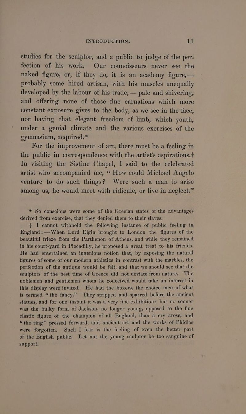 studies for the sculptor, and a public to judge of the per- fection of his work. Our connoisseurs never see the naked figure, or, if they do, it is an academy figure,— probably some hired artisan, with his muscles unequally developed by the labour of his trade, — pale and shivering, and offering none of those fine carnations which more constant exposure gives to the body, as we see in the face, nor having that elegant freedom of limb, which youth, under a genial climate and the various exercises of the gymnasium, acquired.* For the improvement of art, there must be a feeling in the public in correspondence with the artist’s aspirations.t In visiting the Sistine Chapel, I said to the celebrated artist who accompanied me, ‘‘ How could Michael Angelo venture to do such things? Were such a man to arise among us, he would meet with ridicule, or live in neglect.” * So conscious were some of the Grecian states of the advantages derived from exercise, that they denied them to their slaves. + I cannot withhold the following instance of public feeling in England: —When Lord Elgin brought to London the figures of the beautiful frieze from the Parthenon of Athens, and while they remained in his court-yard in Piccadilly, he proposed a great treat to his friends. He had entertained an ingenious notion that, by exposing the natural figures of some of our modern athletics in contrast with the marbles, the perfection of the antique would be felt, and that we should see that the sculptors of the best time of Greece did not deviate from nature. The noblemen and gentlemen whom he conceived would take an interest in this display were invited. He had the boxers, the choice men of what is termed “the fancy.” They stripped and sparred before the ancient statues, and for one instant it was a very fine exhibition; but no sooner was the bulky form of Jackson, no longer young, opposed to the fine elastic figure of the champion of all England, than a cry arose, and “the ring” pressed forward, and ancient art and the works of Phidias were forgotten. Such I fear is the feeling of even the better part of the English public. Let not the young sculptor be too sanguine of support.
