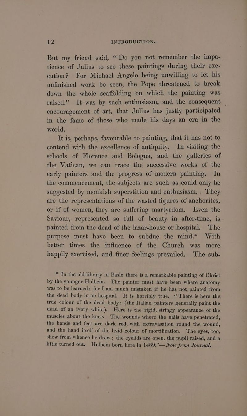 But my friend said, “Do you not remember the impa- tience of Julius to see these paintings during their exe- cution? For Michael Angelo being unwilling to let his unfinished work be seen, the Pope threatened to break down the whole scaffolding on which the painting was raised.” It was by such enthusiasm, and the consequent encouragement of art, that Julius has justly participated in the fame of those who made his days an era in the world. It is, perhaps, favourable to painting, that it has not to contend with the excellence of antiquity. In visiting the schools of Florence and Bologna, and the galleries of the Vatican, we can trace the successive works of the early painters and the progress of modern painting. In the commencement, the subjects are such as could only be suggested by monkish superstition and enthusiasm. , They are the representations of the wasted figures of anchorites, or if of women, they are suffering martyrdom. Even the Saviour, represented so full of beauty in after-time, is painted from the dead of the lazar-house or hospital. The purpose must have been to subdue the mind.* With better times the influence of the Church was more happily exercised, and finer feelings prevailed. The sub- * In the old library in Basle there is a remarkable painting of Christ by the younger Holbein. The painter must have been where anatomy was to be learned; for I am much mistaken if he has not painted from the dead body in an hospital. It is horribly true. “There is here the true colour of the dead body: (the Italian painters generally paint the dead of an ivory white). Here is the rigid, stringy appearance of the muscles about the knee. The wounds where the nails have penetrated, the hands and feet are dark red, with extravasation round the wound, and the hand itself of the livid colour of mortification. The eyes, too, shew from whence he drew ; the eyelids are open, the pupil raised, and a little turned out. Holbein born here in 1489.”— Note from Journal.