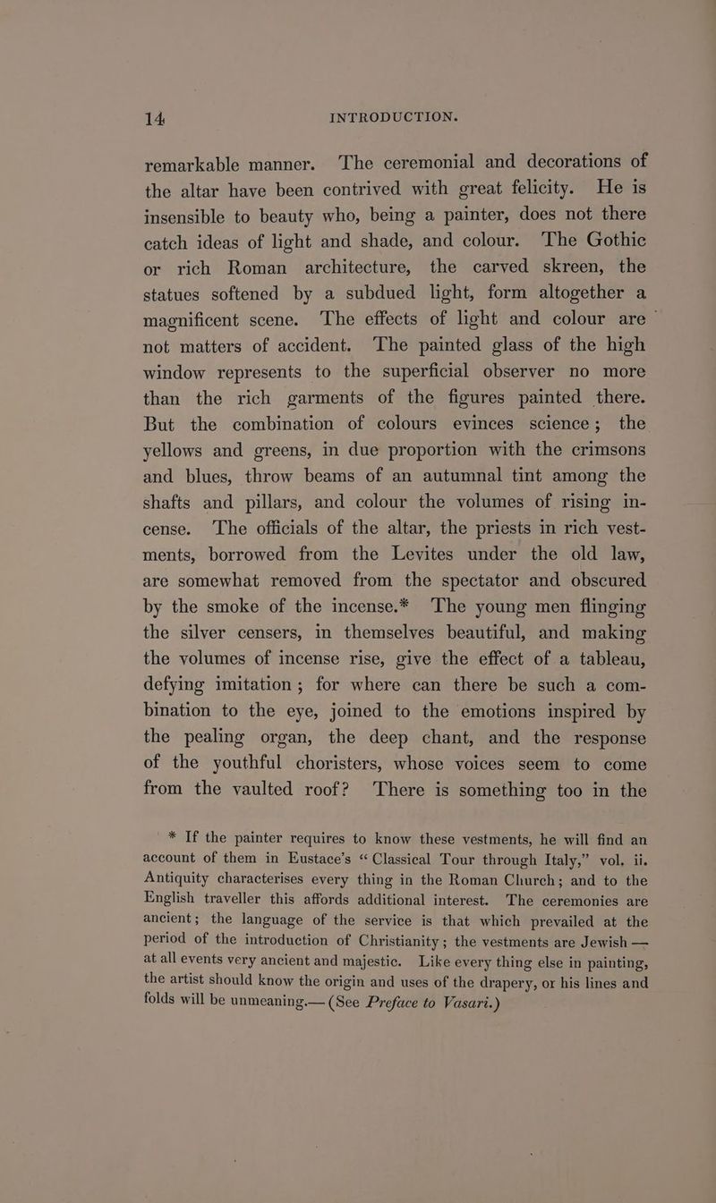 remarkable manner. The ceremonial and decorations of the altar have been contrived with great felicity. He is insensible to beauty who, being a painter, does not there catch ideas of light and shade, and colour. ‘The Gothic or rich Roman architecture, the carved skreen, the statues softened by a subdued light, form altogether a magnificent scene. The effects of light and colour are ~ not matters of accident. The painted glass of the high window represents to the superficial observer no more than the rich garments of the figures painted there. But the combination of colours evinces science; the yellows and greens, in due proportion with the crimsons and blues, throw beams of an autumnal tint among the shafts and pillars, and colour the volumes of rising in- cense. The officials of the altar, the priests in rich vest- ments, borrowed from the Levites under the old law, are somewhat removed from the spectator and obscured by the smoke of the incense.* The young men flinging the silver censers, in themselves beautiful, and making the volumes of incense rise, give the effect of a tableau, defying imitation; for where can there be such a com- bination to the eye, joined to the emotions inspired by the pealing organ, the deep chant, and the response of the youthful choristers, whose voices seem to come from the vaulted roof? There is something too in the * Tf the painter requires to know these vestments, he will find an account of them in Eustace’s “ Classical Tour through Italy,” vol. ii. Antiquity characterises every thing in the Roman Church; and to the English traveller this affords additional interest. The ceremonies are ancient; the language of the service is that which prevailed at the period of the introduction of Christianity ; the vestments are Jewish — at all events very ancient and majestic. Like every thing else in painting, the artist should know the origin and uses of the drapery, or his lines and folds will be unmeaning.— (See Preface to Vasari.)