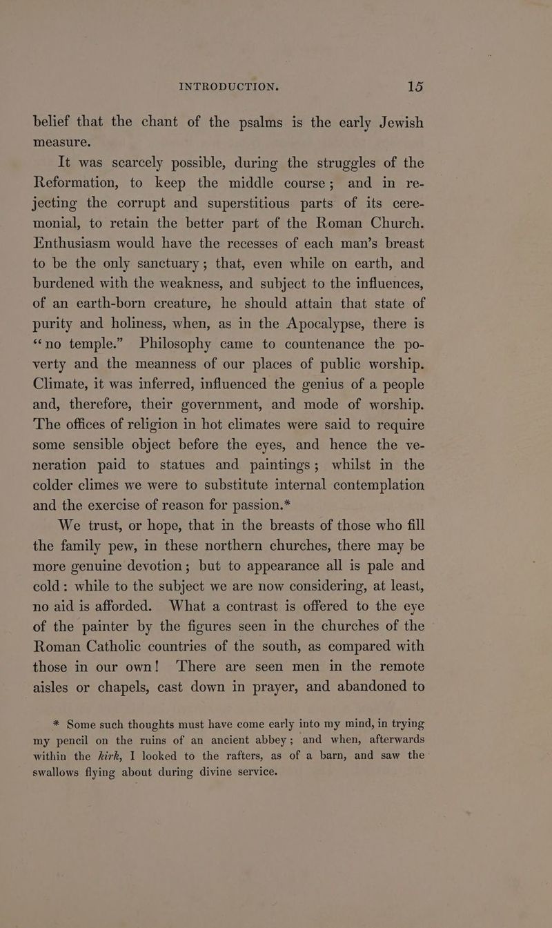 belief that the chant of the psalms is the early Jewish measure. It was scarcely possible, during the struggles of the Reformation, to keep the middle course; and in re- jecting the corrupt and superstitious parts’ of its cere- monial, to retain the better part of the Roman Church. Enthusiasm would have the recesses of each man’s breast to be the only sanctuary; that, even while on earth, and burdened with the weakness, and subject to the influences, of an earth-born creature, he should attain that state of purity and holiness, when, as in the Apocalypse, there is “‘no temple.” Philosophy came to countenance the po- verty and the meanness of our places of public worship. Climate, it was inferred, influenced the genius of a people and, therefore, their government, and mode of worship. The offices of religion in hot climates were said to require some sensible object before the eyes, and hence the ve- neration paid to statues and paintings; whilst in the colder climes we were to substitute internal contemplation and the exercise of reason for passion.* We trust, or hope, that in the breasts of those who fill the family pew, in these northern churches, there may be more genuine devotion; but to appearance all is pale and cold: while to the subject we are now considering, at least, no aid is afforded. What a contrast is offered to the eye of the painter by the figures seen in the churches of the Roman Catholic countries of the south, as compared with those in our own! ‘There are seen men in the remote aisles or chapels, cast down in prayer, and abandoned to * Some such thoughts must have come early into my mind, in trying my pencil on the ruins of an ancient abbey; and when, afterwards within the kirk, I looked to the rafters, as of a barn, and saw the swallows flying about during divine service.