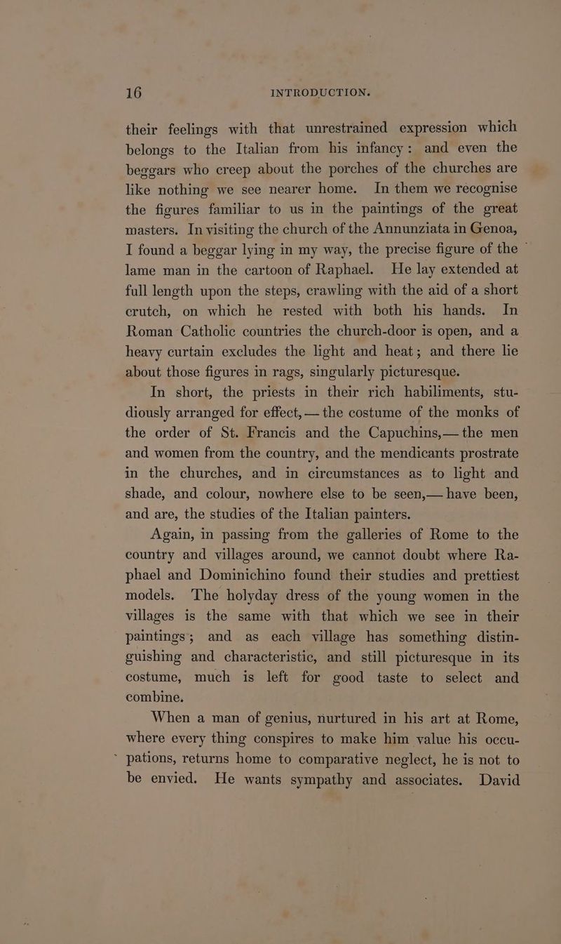 their feelings with that unrestrained expression which belongs to the Italian from his infancy: and even the beggars who creep about the porches of the churches are like nothing we see nearer home. In them we recognise the figures familiar to us in the paintings of the great masters. In visiting the church of the Annunziata in Genoa, I found a beggar lying in my way, the precise figure of the lame man in the cartoon of Raphael. He lay extended at full length upon the steps, crawling with the aid of a short crutch, on which he rested with both his hands. In Roman Catholic countries the church-door is open, and a heavy curtain excludes the light and heat; and there lie about those figures in rags, singularly picturesque. In short, the priests in their rich habiliments, stu- diously arranged for effect, — the costume of the monks of the order of St. Francis and the Capuchins,— the men and women from the country, and the mendicants prostrate in the churches, and in circumstances as to light and shade, and colour, nowhere else to be seen,— have been, and are, the studies of the Italian painters. Again, in passing from the galleries of Rome to the country and villages around, we cannot doubt where Ra- phael and Dominichino found their studies and prettiest models. The holyday dress of the young women in the villages is the same with that which we see in their paintings; and as each village has something distin- guishing and characteristic, and still picturesque in its costume, much is left for good taste to select and combine. When a man of genius, nurtured in his art at Rome, where every thing conspires to make him value his occu- ’ pations, returns home to comparative neglect, he is not to be envied. He wants sympathy and associates. David