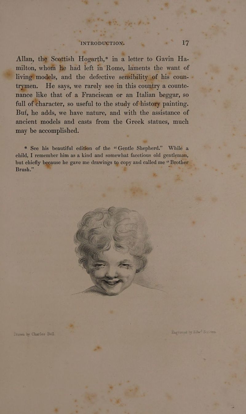 _ “INTRODUCTION. * gape - Allan, the Scottish Hogarth,* in : letter to Gavin Ha- milton, whom he had left in Rome, laments the want of living? models, and the defective sensibility of his coun- trymen. He says, we rarely see in this country a counte- nance like that of a Franciscan or an Italian beggar, so full of character, so useful to the study of history painting. But, he adds, we have nature, and with the assistance of ancient models and casts from the Greek statues, much may be accomplished. ” * See his beautiful edition of the “Gentle Shepherd.” While a child, I remember him as a kind and somewhat facetious old gentleman, oe * Brush.” &. . “~ * Drawn by Charles Bell.