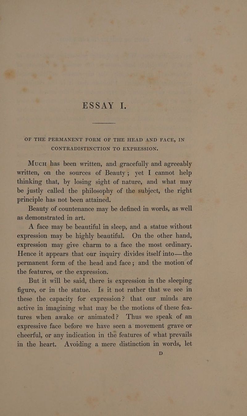 ESSAY I. OF THE PERMANENT FORM OF THE HEAD AND FACE, IN CONTRADISTINCTION TO EXPRESSION. Mucu has been written, and gracefully and agreeably written, on the sources of Beauty; yet I cannot help thinking that, by losing sight of nature, and what may be justly called the philosophy of the subject, the right principle has not been attained. Beauty of countenance may be defined in words, as well as demonstrated in art. A face may be beautiful in sleep, and a statue without expression may be highly beautiful. On the other hand, expression may give charm to a face the most ordinary. Hence it appears that our inquiry divides itself into—the permanent form of the head and face; and the motion of the features, or the expression. But it will be said, there is expression in the sleeping figure, or in the statue. Is it not rather that we see in these the capacity for expression? that our minds are active in imagining what may be the motions of these fea- tures when awake or animated? ‘Thus we speak of an expressive face before we have seen a movement grave or cheerful, or any indication in the features of what prevails in the heart. Avoiding a mere distinction in words, let D