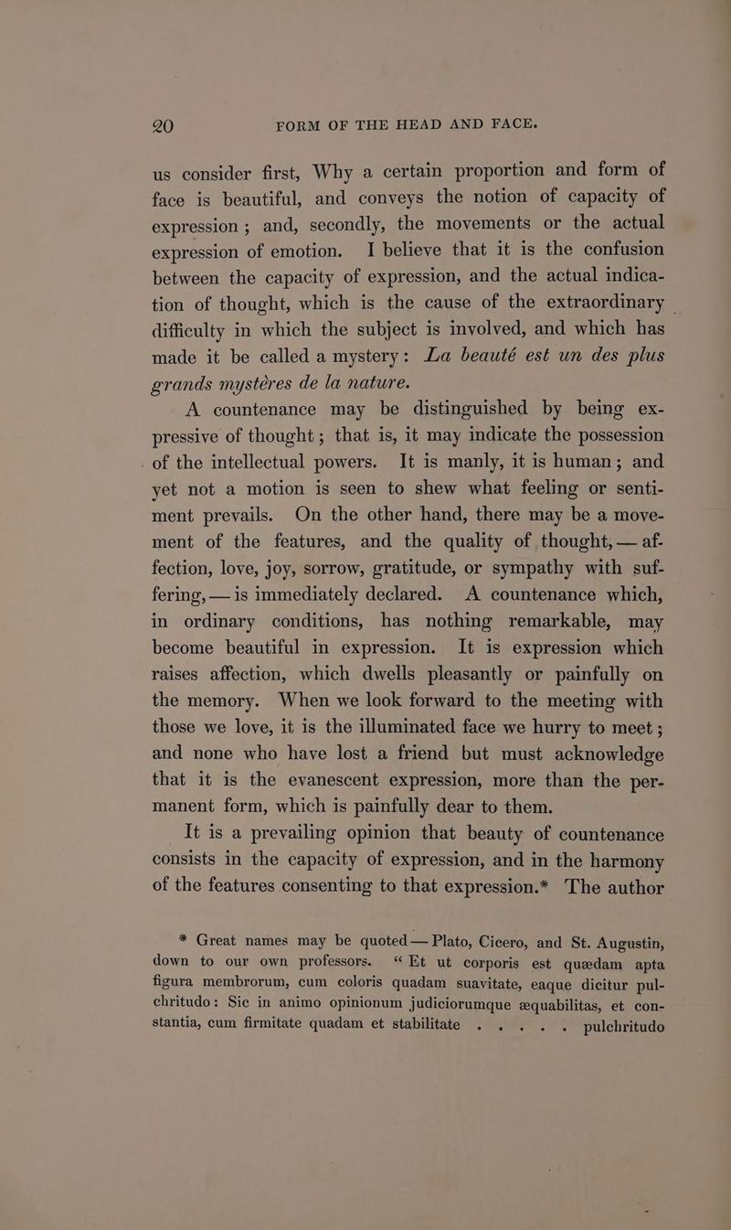 us consider first, Why a certain proportion and form of face is beautiful, and conveys the notion of capacity of expression ; and, secondly, the movements or the actual expression of emotion. I believe that it is the confusion between the capacity of expression, and the actual indica- tion of thought, which is the cause of the extraordinary difficulty in which the subject is volved, and which has made it be called a mystery: La beauté est un des plus grands mystéres de la nature. A countenance may be distinguished by being ex- pressive of thought; that is, it may indicate the possession of the intellectual powers. It is manly, it is human; and yet not a motion is seen to shew what feeling or senti- ment prevails. On the other hand, there may be a move- ment of the features, and the quality of thought, — af- fection, love, joy, sorrow, gratitude, or sympathy with suf- fering, — is immediately declared. A countenance which, in ordinary conditions, has nothing remarkable, may become beautiful in expression. It is expression which raises affection, which dwells pleasantly or painfully on the memory. When we look forward to the meeting with those we love, it is the illuminated face we hurry to meet ; and none who have lost a friend but must acknowledge that it is the evanescent expression, more than the per- manent form, which is painfully dear to them. It is a prevailing opinion that beauty of countenance consists in the capacity of expression, and in the harmony of the features consenting to that expression.* The author * Great names may be quoted — Plato, Cicero, and St. Augustin, down to our own professors. “Et ut corporis est quaedam apta figura membrorum, cum coloris quadam suavitate, eaque dicitur pul- chritudo: Sic in animo opinionum judiciorumque equabilitas, et con- stantia, cum firmitate quadam et stabilitate . . . . . pulchritudo