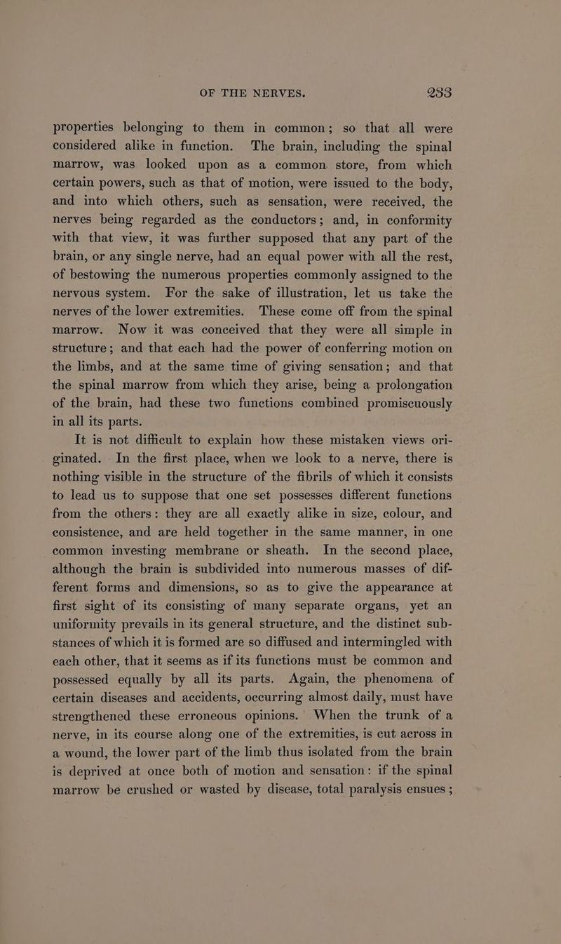 properties belonging to them in common; so that all were considered alike in function. The brain, including the spinal marrow, was looked upon as a common. store, from which certain powers, such as that of motion, were issued to the body, and into which others, such as sensation, were received, the nerves being regarded as the conductors; and, in conformity with that view, it was further supposed that any part of the brain, or any single nerve, had an equal power with all the rest, of bestowing the numerous properties commonly assigned to the nervous system. For the sake of illustration, let us take the nerves of the lower extremities. These come off from the spinal marrow. Now it was conceived that they were all simple in structure; and that each had the power of conferring motion on the limbs, and at the same time of giving sensation; and that the spinal marrow from which they arise, being a prolongation of the brain, had these two functions combined promiscuously in all its parts. It is not difficult to explain how these mistaken views ori- ginated. - In the first place, when we look to a nerve, there is nothing visible in the structure of the fibrils of which it consists to lead us to suppose that one set possesses different functions from the others: they are all exactly alike in size, colour, and consistence, and are held together in the same manner, in one common investing membrane or sheath. In the second place, although the brain is subdivided into numerous masses of dif- ferent forms and dimensions, so as to give the appearance at first sight of its consisting of many separate organs, yet an uniformity prevails in its general structure, and the distinct sub- stances of which it is formed are so diffused and intermingled with each other, that it seems as if its functions must be common and possessed equally by all its parts. Again, the phenomena of certain diseases and accidents, occurring almost daily, must have strengthened these erroneous opinions. When the trunk of a nerve, in its course along one of the extremities, is cut across in a wound, the lower part of the limb thus isolated from the brain is deprived at once both of motion and sensation: if the spinal marrow be crushed or wasted by disease, total paralysis ensues ;