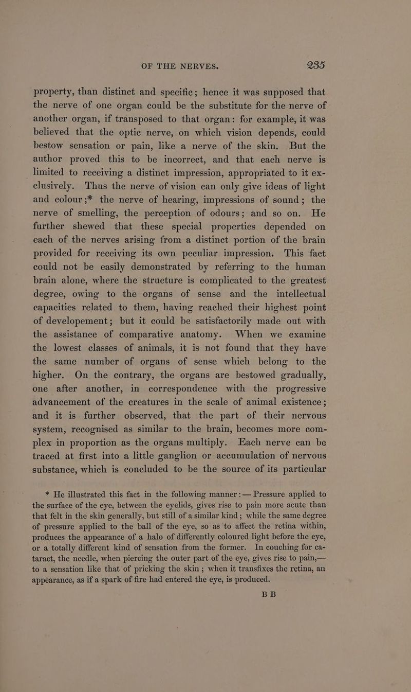 property, than distinct and specific; hence it was supposed that the nerve of one organ could be the substitute for the nerve of » another organ, if transposed to that organ: for example, it was believed that the optic nerve, on which vision depends, could bestow sensation or pain, like a nerve of the skin. But the author proved this to be incorrect, and that each nerve is limited to receiving a distinct impression, appropriated to it ex- clusively. Thus the nerve of vision can only give ideas of light and colour ;* the nerve of hearing, impressions of sound; the nerve of smelling, the perception of odours; and so on. He further shewed that these special properties depended on each of the nerves arising from a distinct portion of the brain provided for receiving its own peculiar impression. This fact could not be easily demonstrated by referring to the human brain alone, where the structure is complicated to the greatest degree, owing to the organs of sense and the intellectual capacities related to them, having reached their highest point of developement; but it could be satisfactorily made out with the assistance of comparative anatomy. When we examine the lowest classes of animals, it is not found that they have the same number of organs of sense which belong to the higher. On the contrary, the organs are bestowed gradually, one after another, in correspondence with the progressive advancement of the creatures in the scale of animal existence; and it is further observed, that the part of their nervous system, recognised as similar to the brain, becomes more com- plex in proportion as the organs multiply. Each nerve can be traced at first into a little ganglion or accumulation of nervous substance, which is concluded to be the source of its particular * He illustrated this fact in the following manner :— Pressure applied to the surface of the eye, between the eyelids, gives rise to pain more acute than that felt in the skin generally, but still of a similar kind; while the same degree of pressure applied to the ball of the eye, so as to affect the retina within, produces the appearance of a halo of differently coloured light before the eye, or a totally different kind of sensation from the former. In couching for ca- taract, the needle, when piercing the outer part of the eye, gives rise to pain,— to a sensation like that of pricking the skin ; when it transfixes the retina, an appearance, as if a spark of fire had entered the eye, is produced. BB
