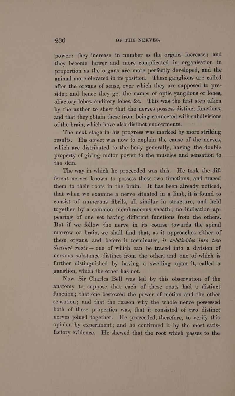 power: they increase in number as the organs increase; and they become larger and more complicated in organisation in proportion as the organs are more perfectly developed, and the animal more elevated in its position. These ganglions are called after the organs of sense, over which they are supposed to pre- side; and hence they get the names of optic ganglions or lobes, olfactory lobes, auditory lobes, &c. This was the first step taken by the author to shew that the nerves possess distinct functions, and that they obtain these from being connected with subdivisions of the brain, which have also distinct endowments. The next stage in his progress was marked by more striking results. His object was now to explain the cause of the nerves, which are distributed to the body generally, having the double property of giving motor power to the muscles and sensation to the skin. The way in which he proceeded was this. He took the dif- ferent nerves known to possess these two functions, and traced them to their roots in the brain. It has been already noticed, that when we examine a nerve situated in a limb, it is found to consist of numerous fibrils, all similar in structure, and held together by a common membraneous sheath; no indication ap- pearing of one set having different functions from the others. But if we follow the nerve in its course towards the spinal marrow or brain, we shall find that, as it approaches either of these organs, and before it terminates, it subdivides into two distinct roots— one of which can be traced into a division of nervous substance distinct from the other, and one of which is further distinguished by having a swelling upon it, called a ganglion, which the other has not. Now Sir Charles Bell was led by this observation of the anatomy to suppose that each of these roots had a distinct function; that one bestowed the power of motion and the other sensation; and that the reason why the whole nerve possessed both of these properties was, that it consisted of two distinct nerves joined together. He proceeded, therefore, to verify this opinion by experiment; and he confirmed it by the most satis- factory evidence. He shewed that the root which passes to the