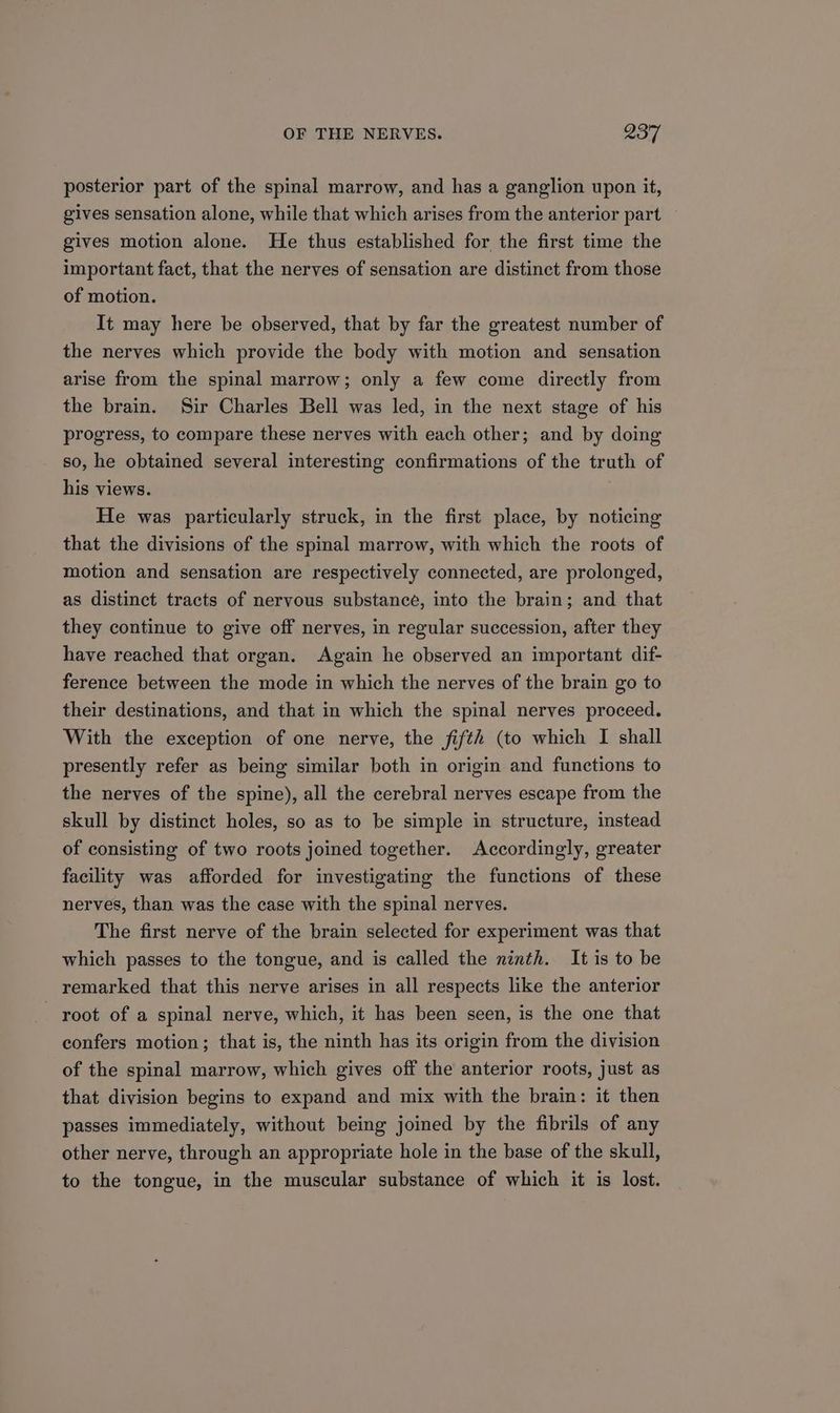 posterior part of the spinal marrow, and has a ganglion upon it, gives sensation alone, while that which arises from the anterior part gives motion alone. He thus established for the first time the important fact, that the nerves of sensation are distinct from those of motion. It may here be observed, that by far the greatest number of the nerves which provide the body with motion and sensation arise from the spinal marrow; only a few come directly from the brain. Sir Charles Bell was led, in the next stage of his progress, to compare these nerves with each other; and by doing so, he obtained several interesting confirmations of the truth of his views. He was particularly struck, in the first place, by noticing that the divisions of the spinal marrow, with which the roots of motion and sensation are respectively connected, are prolonged, as distinct tracts of nervous substance, into the brain; and that they continue to give off nerves, in regular succession, after they have reached that organ. Again he observed an important dif- ference between the mode in which the nerves of the brain go to their destinations, and that in which the spinal nerves proceed. With the exception of one nerve, the fifth (to which I shall presently refer as being similar both in origin and functions to the nerves of the spine), all the cerebral nerves escape from the skull by distinct holes, so as to be simple in structure, instead of consisting of two roots joined together. Accordingly, greater facility was afforded for investigating the functions of these nerves, than was the case with the spinal nerves. The first nerve of the brain selected for experiment was that which passes to the tongue, and is called the ninth. It is to be remarked that this nerve arises in all respects like the anterior root of a spinal nerve, which, it has been seen, is the one that confers motion; that is, the ninth has its origin from the division of the spinal marrow, which gives off the anterior roots, just as that division begins to expand and mix with the brain: it then passes immediately, without being joined by the fibrils of any other nerve, through an appropriate hole in the base of the skull, to the tongue, in the muscular substance of which it is lost.