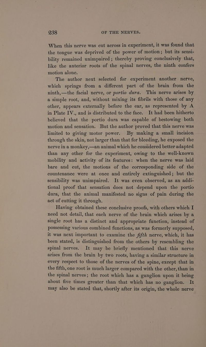 When this nerve was cut across in experiment, it was found that the tongue was deprived of the power of motion; but its sensi- bility remained unimpaired ; thereby proving conclusively that, like the anterior roots of the spinal nerves, the ninth confers motion alone. The author next selected for experiment another nerve, which springs from a different part of the brain from the ninth, —the facial nerve, or portio dura. This nerve arises by a simple root, and, without mixing its fibrils with those of any other, appears externally before the ear, as represented by A in Plate IV., and is distributed to the face. It had been hitherto believed that the portio dura was capable of bestowing both motion and sensation. But the author proved that this nerve was limited to giving motor power. By making a small incision through the skin, not larger than that for bleeding, he exposed the nerve in a monkey,—an animal which he considered better adapted than any other for the experiment, owing to the well-known mobility and activity of its features: when the nerve was laid bare and cut, the motions of the corresponding side of the countenance were at once and entirely extinguished; but the sensibility was unimpaired. It was even observed, as an addi- tional proof that sensation does not depend upon the portio dura, that the animal manifested no signs of pain during the act of cutting it through. Having obtained these conclusive proofs, with others which I need not detail, that each nerve of the brain which arises by a single root has a distinct and appropriate function, instead of possessing various combined functions, as was formerly supposed, it was next important to examine the fifth nerve, which, it has been stated, is distinguished from the others by resembling the spinal nerves. It may be briefly mentioned that this nerve arises from the brain by two roots, having a similar structure in every respect to those of the nerves of the spine, except that in the fifth, one root is much larger compared with the other, than in the spinal nerves; the root which has a ganglion upon it being about five times greater than that which has no ganglion. It may also be stated that, shortly after its origin, the whole nerve