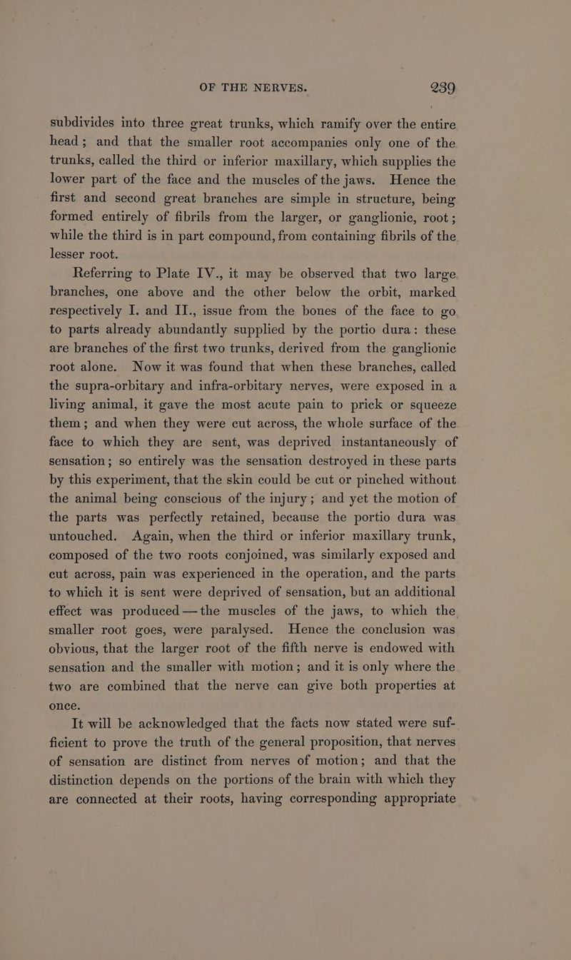 subdivides into three great trunks, which ramify over the entire head; and that the smaller root accompanies only one of the trunks, called the third or inferior maxillary, which supplies the lower part of the face and the muscles of the jaws. Hence the first and second great branches are simple in structure, being formed entirely of fibrils from the larger, or ganglionic, root ; while the third is in part compound, from containing fibrils of the lesser root. Referring to Plate IV., it may be observed that two large branches, one above and the other below the orbit, marked respectively I. and II., issue from the bones of the face to go to parts already abundantly supplied by the portio dura: these are branches of the first two trunks, derived from the ganglionic root alone. Now it was found that when these branches, called the supra-orbitary and infra-orbitary nerves, were exposed in a living animal, it gave the most acute pain to prick or squeeze them; and when they were cut across, the whole surface of the face to which they are sent, was deprived instantaneously of sensation; so entirely was the sensation destroyed in these parts by this experiment, that the skin could be cut or pinched without the animal being conscious of the injury; and yet the motion of the parts was perfectly retained, because the portio dura was untouched. Again, when the third or inferior maxillary trunk, composed of the two roots conjoined, was similarly exposed and cut across, pain was experienced in the operation, and the parts to which it is sent were deprived of sensation, but an additional effect was produced—the muscles of the jaws, to which the smaller root goes, were paralysed. Hence the conclusion was obvious, that the larger root of the fifth nerve is endowed with sensation and the smaller with motion; and it is only where the two are combined that the nerve can give both properties at once. It will be acknowledged that the facts now stated were suf- ficient to prove the truth of the general proposition, that nerves of sensation are distinct from nerves of motion; and that the distinction depends on the portions of the brain with which they are connected at their roots, having corresponding appropriate