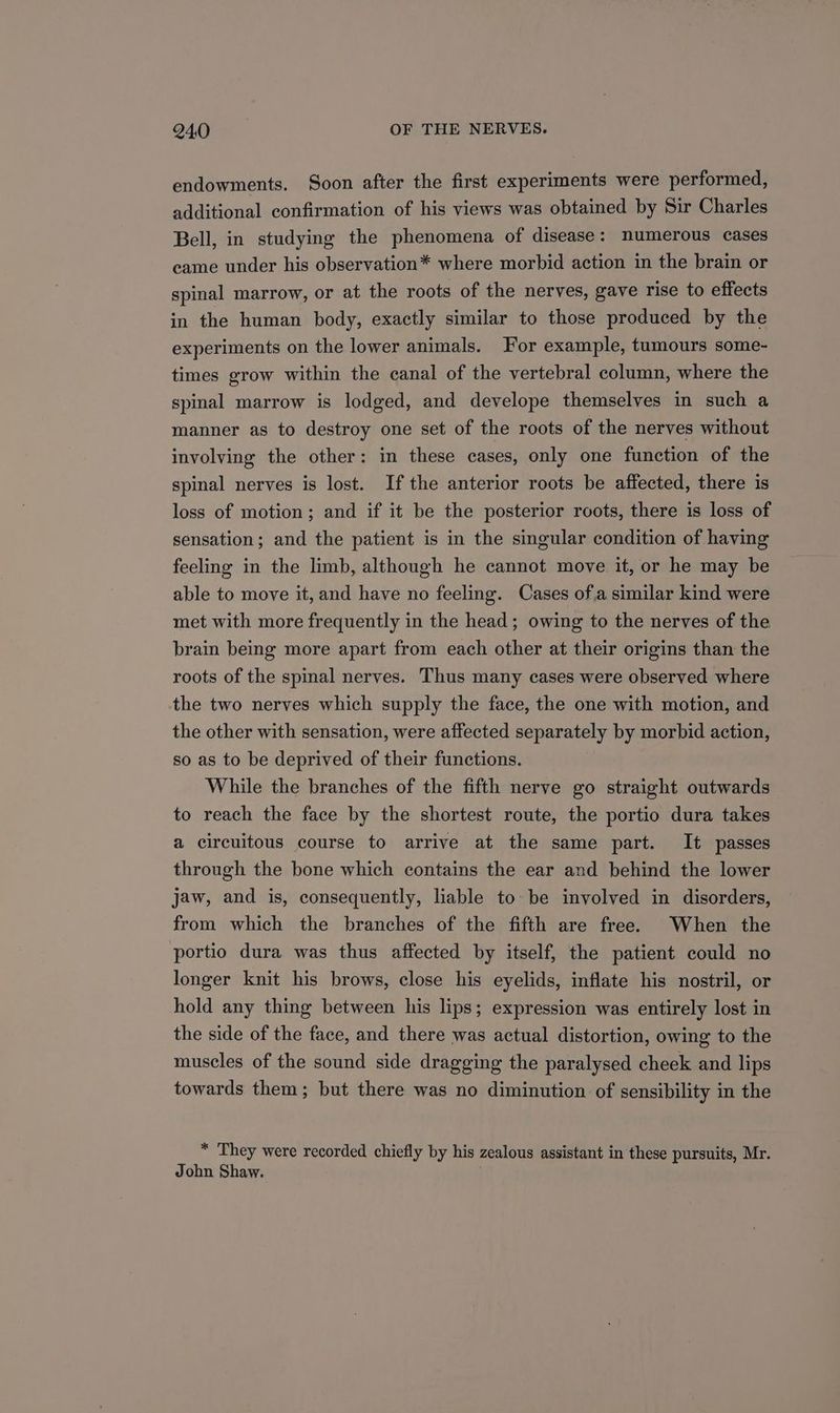 endowments. Soon after the first experiments were performed, additional confirmation of his views was obtained by Sir Charles Bell, in studying the phenomena of disease: numerous cases came under his observation* where morbid action in the brain or spinal marrow, or at the roots of the nerves, gave rise to effects in the human body, exactly similar to those produced by the experiments on the lower animals. For example, tumours some- times grow within the canal of the vertebral column, where the spinal marrow is lodged, and develope themselves in such a manner as to destroy one set of the roots of the nerves without involving the other: in these cases, only one function of the spinal nerves is lost. Ifthe anterior roots be affected, there is loss of motion; and if it be the posterior roots, there is loss of sensation; and the patient is in the singular condition of having feeling in the limb, although he cannot move it, or he may be able to move it, and have no feeling. Cases ofa similar kind were met with more frequently in the head; owing to the nerves of the brain being more apart from each other at their origins than the roots of the spinal nerves. Thus many cases were observed where the two nerves which supply the face, the one with motion, and the other with sensation, were affected separately by morbid action, so as to be deprived of their functions. While the branches of the fifth nerve go straight outwards to reach the face by the shortest route, the portio dura takes a circuitous course to arrive at the same part. It passes through the bone which contains the ear and behind the lower jaw, and is, consequently, liable to be involved in disorders, from which the branches of the fifth are free. When the portio dura was thus affected by itself, the patient could no longer knit his brows, close his eyelids, inflate his nostril, or hold any thing between his lips; expression was entirely lost in the side of the face, and there was actual distortion, owing to the muscles of the sound side dragging the paralysed cheek and lips towards them; but there was no diminution of sensibility in the * They were recorded chiefly by his zealous assistant in these pursuits, Mr. John Shaw.