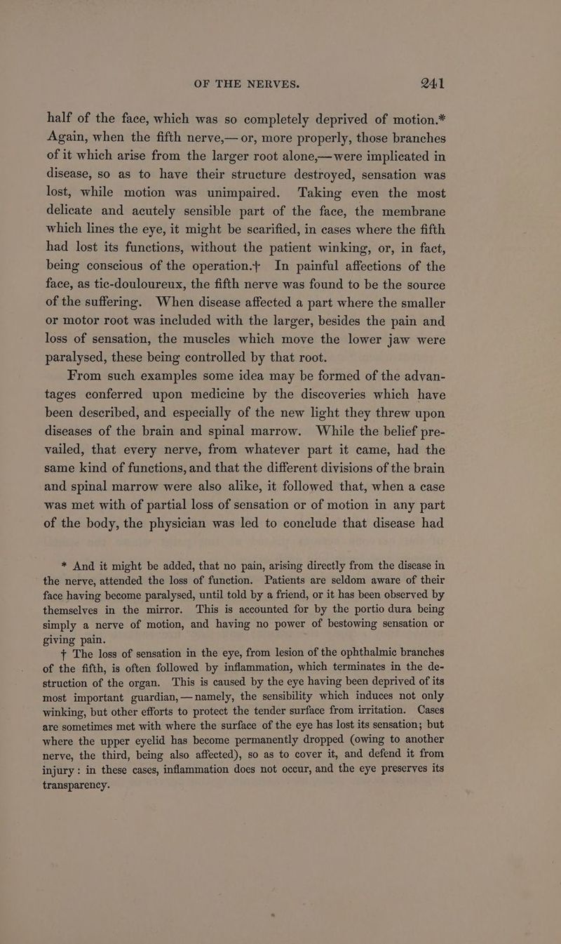 half of the face, which was so completely deprived of motion.* Again, when the fifth nerve,— or, more properly, those branches of it which arise from the larger root alone,—were implicated in disease, so as to have their structure destroyed, sensation was lost, while motion was unimpaired. Taking even the most delicate and acutely sensible part of the face, the membrane which lines the eye, it might be scarified, in cases where the fifth had lost its functions, without the patient winking, or, in fact, being conscious of the operation.+ In painful affections of the face, as tic-douloureux, the fifth nerve was found to be the source of the suffering. When disease affected a part where the smaller or motor root was included with the larger, besides the pain and loss of sensation, the muscles which move the lower jaw were paralysed, these being controlled by that root. From such examples some idea may be formed of the advan- tages conferred upon medicine by the discoveries which have been described, and especially of the new light they threw upon diseases of the brain and spinal marrow. While the belief pre- vailed, that every nerve, from whatever part it came, had the same kind of functions, and that the different divisions of the brain and spinal marrow were also alike, it followed that, when a case was met with of partial loss of sensation or of motion in any part of the body, the physician was led to conclude that disease had * And it might be added, that no pain, arising directly from the disease in the nerve, attended the loss of function. Patients are seldom aware of their face having become paralysed, until told by a friend, or it has been observed by themselves in the mirror. This is accounted for by the portio dura being simply a nerve of motion, and having no power of bestowing sensation or giving pain. + The loss of sensation in the eye, from lesion of the ophthalmic branches of the fifth, is often followed by inflammation, which terminates in the de- struction of the organ. This is caused by the eye having been deprived of its most important guardian, —namely, the sensibility which induces not only winking, but other efforts to protect the tender surface from irritation. Cases are sometimes met with where the surface of the eye has lost its sensation; but where the upper eyelid has become permanently dropped (owing to another nerve, the third, being also affected), so as to cover it, and defend it from injury : in these cases, inflammation does not occur, and the eye preserves its transparency.
