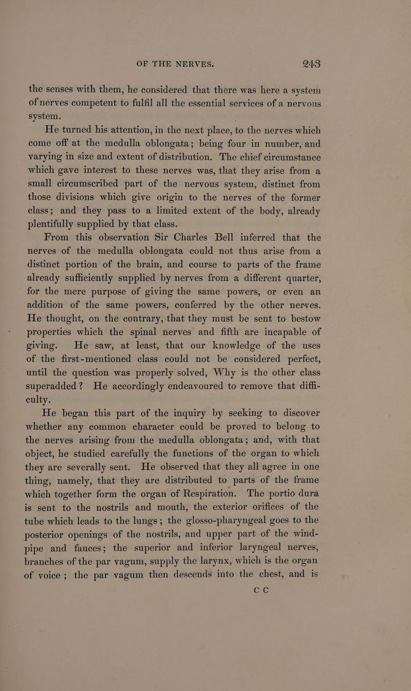 the senses with them, he considered that there was here a system of nerves competent to fulfil all the essential services of a nervous © system. . He turned his attention, in the next place, to the nerves which come off at the medulla oblongata; being four in number, and varying in size and extent of distribution. The chief circumstance which gave interest to these nerves was, that they arise from a small circumscribed part of the nervous system, distinct from those divisions which give origin to the nerves of the former class; and they pass to a limited extent of the body, already plentifully supplied by that class. From this observation Sir Charles Bell inferred that the nerves of the medulla oblongata could not thus arise from a distinct portion of the brain, and course to parts of the frame already sufficiently supplied by nerves from a different quarter, for the mere purpose of giving the same powers, or even an addition of the same powers, conferred by the other nerves. He thought, on the contrary, that they must be sent to bestow properties which the spinal nerves and fifth are incapable of giving. He saw, at least, that our knowledge of the uses of the first-mentioned class could not be considered perfect, until the question was properly solved, Why is the other class superadded? He accordingly endeavoured to remove that difli- culty. He began this part of the inquiry by seeking to discover whether any common character could be proved to belong to the nerves arising from the medulla oblongata; and, with that object, he studied carefully the functions of the organ to which they are severally sent. He observed that they all agree in one thing, namely, that they are distributed to parts of the frame which together form the organ of Respiration. The portio dura is sent to the nostrils and mouth, the exterior orifices of the tube which leads to the lungs; the glosso-pharyngeal goes to the posterior openings of the nostrils, and upper part of the wind- pipe and fauces; the superior and inferior laryngeal nerves, branches of the par vagum, supply the larynx, which is the organ of voice; the par vagum then descends into the chest, and is CC