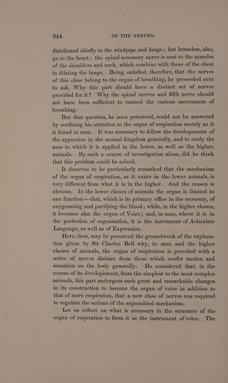 distributed chiefly to the windpipe and lungs; but branches, also, eo to the heart; the spinal accessory nerve is sent to the muscles of the shoulders and neck, which combine with those of the chest in dilating the lungs. Being satisfied, therefore, that the nerves of this class belong to the organ of breathing, he proceeded next to ask, Why this part should have a distinct set of nerves provided for it? Why the spinal nerves and fifth nerve should not have been sufficient to control the various movements of breathing. But that question, he soon perceived, could not be answered by confining his attention to the organ of respiration merely as it is found in man. It was necessary to follow the developement of the apparatus in the animal kingdom generally, and to study the uses to which it is applied in the lower, as well as the higher, animals. By such a course of investigation alone, did he think that this problem could be solved. It deserves to be particularly remarked that the mechanism of the organ of respiration, as it exists in the lower animals, is very different from what it is in the higher. And the reason is obvious. In the lower classes of animals the organ is limited to one function—that, which is its primary office in the economy, of oxygenating and purifying the blood ; while, in the higher classes, it becomes also the organ of Voice; and, in man, where it is in the perfection of organisation, it is the instrument of Articulate Language, as well as of Expression. Here, then, may be perceived the groundwork of the explana- tion given by Sir Charles Bell why, in man and the higher classes of animals, the organ of respiration is provided with a series of nerves distinct from those which confer motion and sensation on the body generally. He considered that, in the course of its developement, from the simplest to the most complex animals, this part undergoes such great and remarkable changes in its construction to become the organ of voice in addition to that of mere respiration, that a new class of nerves was required to regulate the actions of the superadded mechanism. Let us reflect on what is necessary in the structure of the organ of respiration to form it as the instrument of voice. The