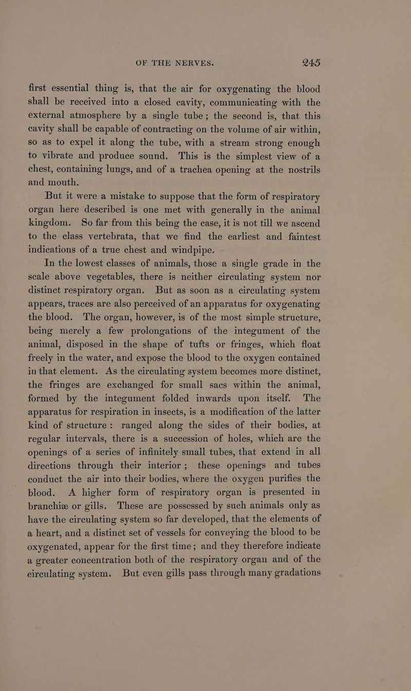 first essential thing is, that the air for oxygenating the blood shall be received into a closed cavity, communicating with the external atmosphere by a single tube; the second is, that this cavity shall be capable of contracting on the volume of air within, so as to expel it along the tube, with a stream strong enough to vibrate and produce sound. This is the simplest view of a chest, containing lungs, and of a trachea opening at the nostrils and mouth. But it were a mistake to suppose that the form of respiratory organ here described is one met with generally in the animal kingdom. So far from this being the case, it is not till we ascend to the class vertebrata, that we find the earliest and faintest indications of a true chest and windpipe. In the lowest classes of animals, those a single grade in the scale above vegetables, there is neither circulating system nor distinct respiratory organ. But as soon as a circulating system appears, traces are also perceived of an apparatus for oxygenating the blood. The organ, however, is of the most simple structure, being merely a few prolongations of the integument of the animal, disposed in the shape of tufts or fringes, which float freely in the water, and expose the blood to the oxygen contained in that element. As the circulating system becomes more distinct, the fringes are exchanged for small sacs within the animal, formed by the integument folded inwards upon itself. The apparatus for respiration in insects, is a modification of the latter kind of structure: ranged along the sides of their bodies, at regular intervals, there is a succession of holes, which are the openings of a series of infinitely small tubes, that extend in all directions through their interior; these openings and tubes conduct the air into their bodies, where the oxygen purifies the blood. A higher form of respiratory organ is presented in branchie or gills. These are possessed by such animals only as have the circulating system so far developed, that the elements of a heart, and a distinct set of vessels for conveying the blood to be oxygenated, appear for the first time; and they therefore indicate a greater concentration both of the respiratory organ and of the circulating system. But even gills pass through many gradations