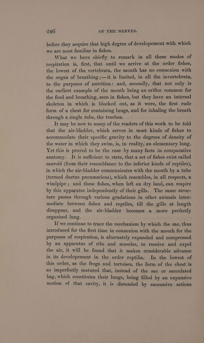 before they acquire that high degree of developement with which we are most familiar in fishes. What we have chiefly to remark in all these modes of respiration is, first, that until we arrive at the order fishes, the lowest of the vertebrata, the mouth has no connexion with the organ of breathing ;—it is limited, in all the invertebrata, to the purposes of nutrition: and, secondly, that not only is the earliest example of the mouth being an orifice common for the food and breathing, seen in fishes, but they have an internal skeleton in which is blocked out, as it were, the first rude form of a chest for containing lungs, and for inhaling the breath through a single tube, the trachea. It may be new to many of the readers of this work to be told that the air-bladder, which serves in most kinds of fishes to accommodate their specific gravity to the degrees of density of the water in which they swim, is, in reality, an elementary lung. Yet this is proved to be the case by many facts in comparative anatomy. It is sufficient to state, that a set of fishes exist called sauroid (from their resemblance to the inferior kinds of reptiles), in which the air-bladder communicates with the mouth by a tube (termed ductus pneumaticus), which resembles, in all respects, a windpipe ; and these fishes, when left on dry land, can respire by this apparatus independently of their gills. The same struc- ture passes through various gradations in other animals inter- mediate between fishes and reptiles, till the gills at length disappear, and the air-bladder becomes a more _ perfectly organised lung. If we continue to trace the mechanism by which the sac, thus introduced for the first time in connexion with the mouth for the purposes of respiration, is alternately expanded and compressed by an apparatus of ribs and muscles, to receive and expel the air, it will be found that it makes considerable advance in its developement in the order reptilia. In the lowest of this order, as the frogs and tortoises, the form of the chest is so imperfectly matured that, instead of the sac or sacculated bag, which constitutes their lungs, being filled by an expansive motion of that cavity, it is distended by successive actions