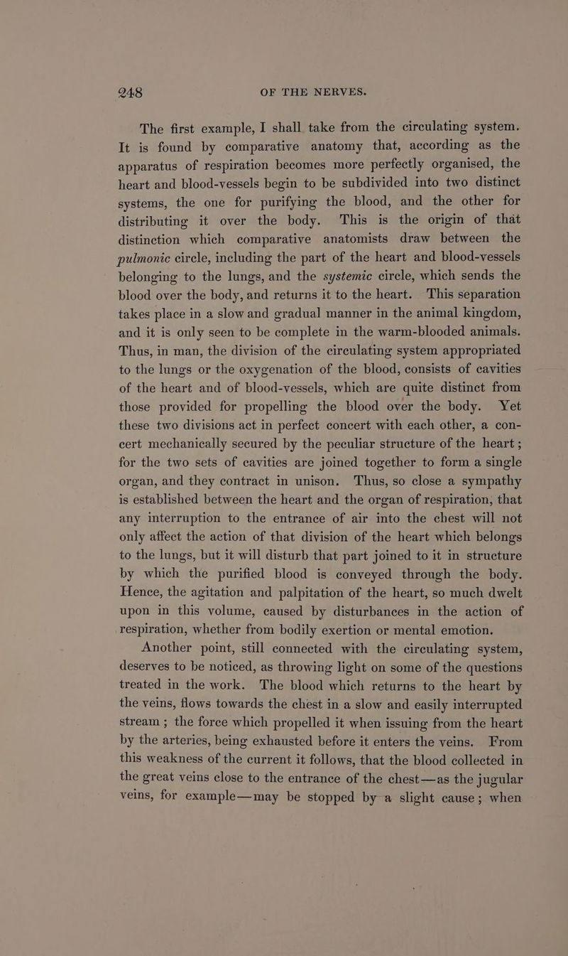 The first example, I shall take from the circulating system. It is found by comparative anatomy that, according as the apparatus of respiration becomes more perfectly organised, the heart and blood-vessels begin to be subdivided into two distinct systems, the one for purifying the blood, and the other for distributing it over the body. This is the origin of that distinction which comparative anatomists draw between the pulmonic circle, including the part of the heart and blood-vessels belonging to the lungs, and the systemic circle, which sends the blood over the body, and returns it to the heart. This separation takes place in a slow and gradual manner in the animal kingdom, and it is only seen to be complete in the warm-blooded animals. Thus, in man, the division of the circulating system appropriated to the lungs or the oxygenation of the blood, consists of cavities of the heart and of blood-vessels, which are quite distinct from those provided for propelling the blood over the body. Yet these two divisions act in perfect concert with each other, a con- cert mechanically secured by the peculiar structure of the heart ; for the two sets of cavities are joined together to form a single organ, and they contract in unison. Thus, so close a sympathy is established between the heart and the organ of respiration, that any interruption to the entrance of air into the chest will not only affect the action of that division of the heart which belongs to the lungs, but it will disturb that part joined to it in structure by which the purified blood is conveyed through the body. Hence, the agitation and palpitation of the heart, so much dwelt upon in this volume, caused by disturbances in the action of respiration, whether from bodily exertion or mental emotion. Another point, still connected with the circulating system, deserves to be noticed, as throwing light on some of the questions treated in the work. The blood which returns to the heart by the veins, flows towards the chest in a slow and easily interrupted stream ; the force which propelled it when issuing from the heart by the arteries, being exhausted before it enters the veins. From this weakness of the current it follows, that the blood collected in the great veins close to the entrance of the chest—as the jugular veins, for example—may be stopped by a slight cause; when