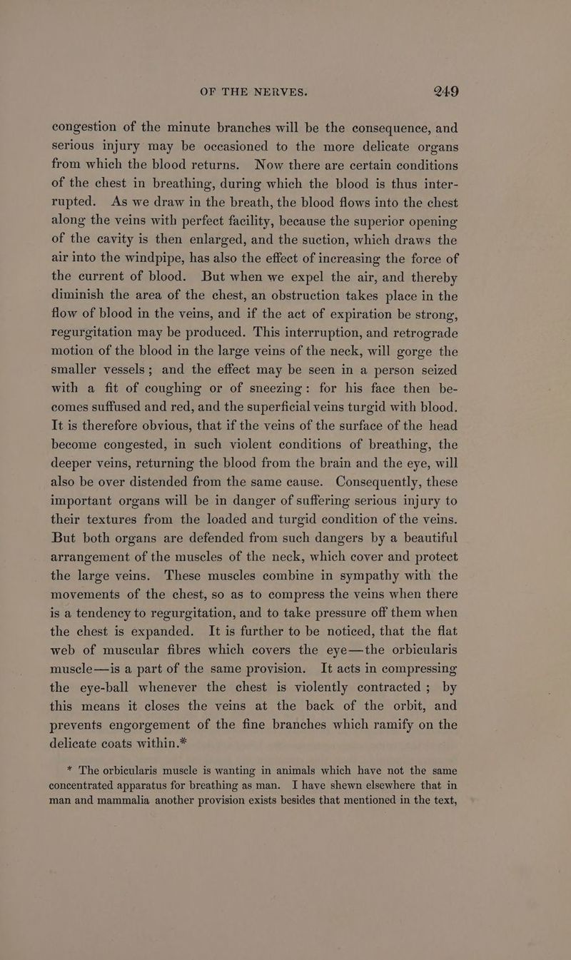 congestion of the minute branches will be the consequence, and serious injury may be occasioned to the more delicate organs from which the blood returns. Now there are certain conditions of the chest in breathing, during which the blood is thus inter- rupted. As we draw in the breath, the blood flows into the chest along the veins with perfect facility, because the superior opening of the cavity is then enlarged, and the suction, which draws the air into the windpipe, has also the effect of increasing the force of the current of blood. But when we expel the air, and thereby diminish the area of the chest, an obstruction takes place in the flow of blood in the veins, and if the act of expiration be strong, regurgitation may be produced. This interruption, and retrograde motion of the blood in the large veins of the neck, will gorge the smaller vessels; and the effect may be seen in a person seized with a fit of coughing or of sneezing: for his face then be- comes suffused and red, and the superficial veins turgid with blood. It is therefore obvious, that if the veins of the surface of the head become congested, in such violent conditions of breathing, the deeper veins, returning the blood from the brain and the eye, will also be over distended from the same cause. Consequently, these important organs will be in danger of suffering serious injury to their textures from the loaded and turgid condition of the veins. But both organs are defended from such dangers by a beautiful arrangement of the muscles of the neck, which cover and protect the large veins. These muscles combine in sympathy with the movements of the chest, so as to compress the veins when there is a tendency to regurgitation, and to take pressure off them when the chest is expanded. It is further to be noticed, that the flat web of muscular fibres which covers the eye—the orbicularis muscle—is a part of the same provision. It acts in compressing the eye-ball whenever the chest is violently contracted ; by this means it closes the veins at the back of the orbit, and prevents engorgement of the fine branches which ramify on the delicate coats within.* * The orbicularis muscle is wanting in animals which have not the same concentrated apparatus for breathing as man. I have shewn elsewhere that in man and mammalia another provision exists besides that mentioned in the text,