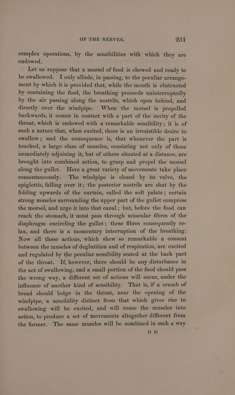 complex operations, by the sensibilities with which they are endowed. Let us suppose that a morsel of food is chewed and ready to be swallowed. I only allude, in passing, to the peculiar arrange- ment by which it is provided that, while the mouth is obstructed by containing the food, the breathing proceeds uninterruptedly by the air passing along the nostrils, which open behind, and directly over the windpipe. When the morsel is propelled backwards, it comes in contact with a part of the cavity of the throat, which is endowed with a remarkable sensibility ; it is of such a nature that, when excited, there is an irresistible desire to swallow; and the consequence is, that whenever the part is touched, a large class of muscles, consisting not only of those immediately adjoining it, but of others situated at a distance, are brought into combined action, to grasp and propel the morsel along the gullet. Here a great variety of movements take place consentaneously. The windpipe is closed by its valve, the epiglottis, falling over it; the posterior nostrils are shut by the folding upwards of the curtain, called the soft palate; certain strong muscles surrounding the upper part of the gullet compress the morsel, and urge it into that canal; but, before the food can reach the stomach, it must pass through muscular fibres of the diaphragm encircling the gullet; these fibres consequently re- lax, and there is a momentary interruption of the breathing. Now all these actions, which shew so remarkable a consent between the muscles of deglutition and of respiration, are excited and regulated by the peculiar sensibility seated at the back part of the throat. If, however, there should be any disturbance in the act of swallowing, and a small portion of the food should pass the wrong way, a different set of actions will occur, under the influence of another kind of sensibility. That is, if a crumb of bread should lodge in the throat, near the opening of the windpipe, a sensibility distinct from that which gives rise to swallowing will be excited, and will rouse the muscles into action, to produce a set of movements altogether different from the former. The same muscles will be combined in such a way DED
