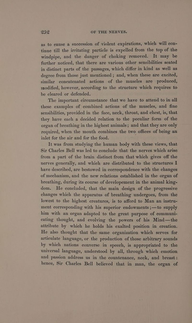 as to eause a succession of violent expirations, which will con- tinue till the irritating particle is expelled from the top of the windpipe, and the danger of choking removed. It may be further noticed, that there are various other sensibilities seated in distinct parts of the passages, which differ in kind as well as degree from those just mentioned ; and, when these are excited, similar concatenated actions of the muscles are produced, modified, however, according to the structure which requires to be cleared or defended. The important circumstance that we have to attend to in all these examples of combined actions of the muscles, and fine sensibilities, provided in the face, neck, throat, and chest, is, that they have each a decided relation to the peculiar form of the organ of breathing in the highest animals; and that they are only required, when the mouth combines the two offices of being an inlet for the air and for the food. It was from studying the human body with these views, that Sir Charles Bell was led to conclude that the nerves which arise from a part of the brain distinct from that which gives off the nerves generally, and which are distributed to the structures I have described, are bestowed in correspondence with the changes of mechanism, and the new relations established in the organ of breathing, during its course of developement in the animal king- dom. He concluded, that the main design of the progressive changes which the apparatus of breathing undergoes, from the lowest to the highest creatures, is to afford to Man an instru- ment corresponding with his superior endowments ;—to supply him with an organ adapted to the great: purpose of communi- eating thought, and evolving the powers of his Mind—the attribute by which he holds his exalted position in creation. He also thought that the same organization which serves for articulate language, or the production of those arbitrary sounds by which nations converse in speech, is appropriated to the universal language, understood by all, through which emotion and passion address us in the countenance, neck, and breast : hence, Sir Charles Bell believed that in man, the organ of