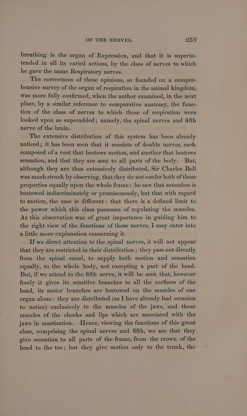 breathing is the organ of Expression, and that it is superin- tended in all its varied actions, by the class of nerves to which he gave the name Respiratory nerves. The correctness of these opinions, so founded on a compre- hensive survey of the organ of respiration in the animal kingdom, was more fully confirmed, when the author examined, in the next place, by a similar reference to comparative anatomy, the func- tion of the class of nerves to which those of respiration were looked upon as superadded; namely, the spinal nerves and fifth nerve of the brain. The extensive distribution of this system has been already noticed; it has been seen that it consists of double nerves, each composed of a root that bestows motion, and another that bestows sensation, and that they are sent to all parts of the body. But, although they are thus extensively distributed, Sir Charles Bell was much struck by observing, that they do not confer both of these properties equally upon the whole frame: he saw that sensation is bestowed indiscriminately or promiscuously, but that with regard to motion, the case is different: that there is a defined limit to the power which this class possesses of regulating the muscles. As this observation was of great importance in guiding him to the right view of the functions of these nerves, | may enter into a little more explanation concerning it. If we direct attention to the spinal nerves, it will not appear that they are restricted in their distribution ; they pass out directly from the spinal canal, to supply both motion and sensation equally, to the whole body, not excepting a part of the head. But, if we attend to the fifth nerve, it will be seen that, however freely it gives its sensitive branches to all the surfaces of the head, its motor branches are bestowed on the muscles of one organ alone: they are distributed (as I have already had occasion to notice) exclusively to the muscles of the jaws, and those muscles of the cheeks and lips which are associated with the jaws in mastication. Hence, viewing the functions of this great class, comprising the spinal nerves and fifth, we see that they give sensation to all parts of the frame, from the crown of the head to the toe; but they give motion only to the trunk, the