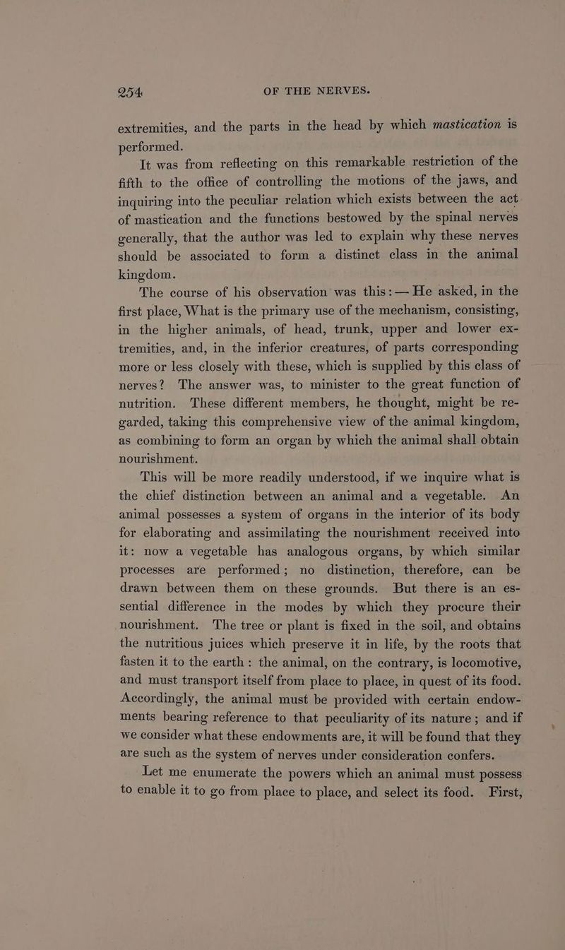 extremities, and the parts in the head by which mastication is performed. It was from reflecting on this remarkable restriction of the fifth to the office of controlling the motions of the jaws, and inquiring into the peculiar relation which exists between the act of mastication and the functions bestowed by the spinal nerves generally, that the author was led to explain why these nerves should be associated to form a distinct class in the animal kingdom. The course of his observation was this: — He asked, in the first place, What is the primary use of the mechanism, consisting, in the higher animals, of head, trunk, upper and lower ex- tremities, and, in the inferior creatures, of parts corresponding more or less closely with these, which is supplied by this class of nerves? The answer was, to minister to the great function of nutrition. These different members, he thought, might be re- garded, taking this comprehensive view of the animal kingdom, as combining to form an organ by which the animal shall obtain nourishment. This will be more readily understood, if we inquire what is the chief distinction between an animal and a vegetable. An animal possesses a system of organs in the interior of its body for elaborating and assimilating the nourishment received into it: now a vegetable has analogous organs, by which similar processes are performed; no distinction, therefore, can be drawn between them on these grounds. But there is an es- sential difference in the modes by which they procure their nourishment. The tree or plant is fixed in the soil, and obtains the nutritious juices which preserve it in life, by the roots that fasten it to the earth: the animal, on the contrary, is locomotive, and must transport itself from place to place, in quest of its food. Accordingly, the animal must be provided with certain endow- ments bearing reference to that peculiarity of its nature; and if we consider what these endowments are, it will be found that they are such as the system of nerves under consideration confers. Let me enumerate the powers which an animal must possess to enable it to go from place to place, and select its food. First,