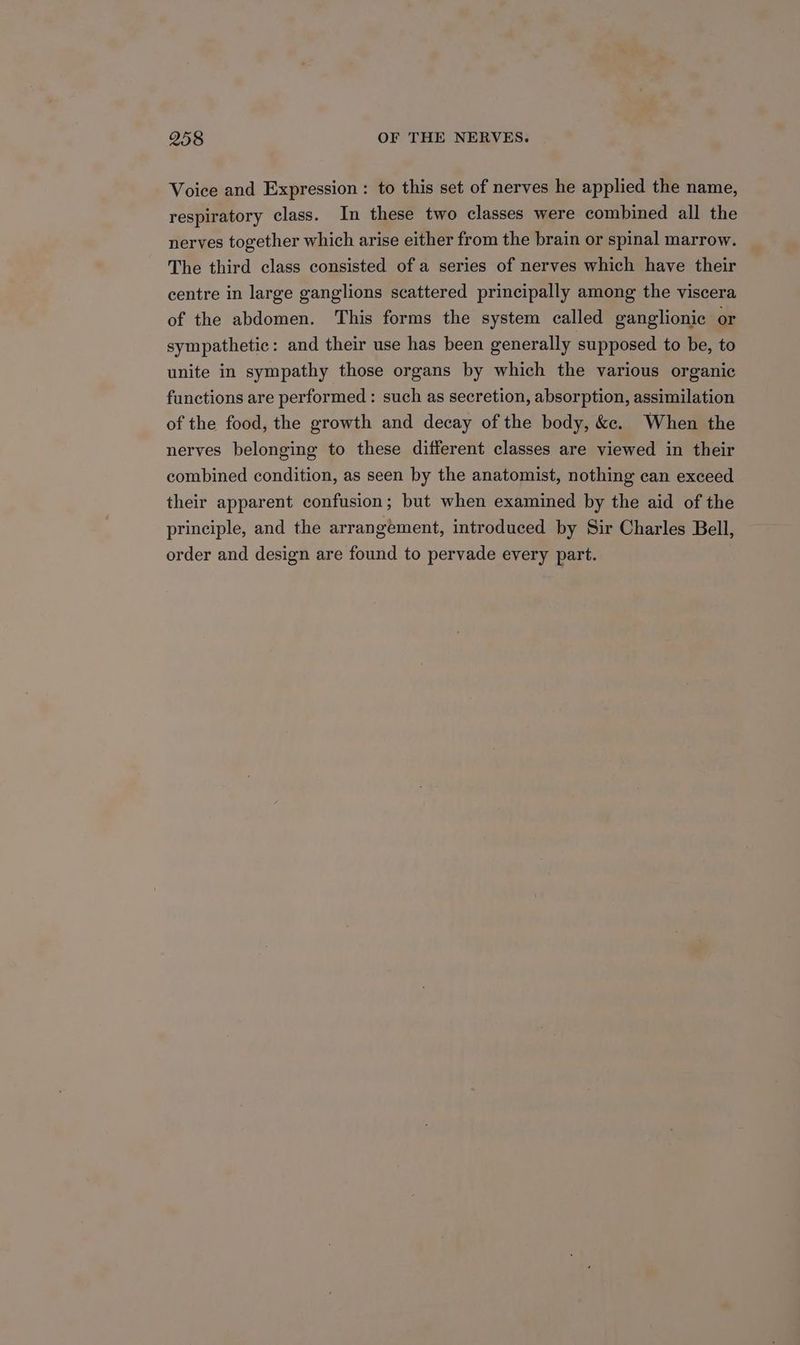Voice and Expression: to this set of nerves he applied the name, respiratory class. In these two classes were combined all the nerves together which arise either from the brain or spinal marrow. The third class consisted of a series of nerves which have their centre in large ganglions scattered principally among the viscera of the abdomen. This forms the system called ganglionic or sympathetic: and their use has been generally supposed to be, to unite in sympathy those organs by which the various organic functions are performed : such as secretion, absorption, assimilation of the food, the growth and decay of the body, &amp;e. When the nerves belonging to these different classes are viewed in their combined condition, as seen by the anatomist, nothing can exceed their apparent confusion; but when examined by the aid of the principle, and the arrangement, introduced by Sir Charles Bell, order and design are found to pervade every part.