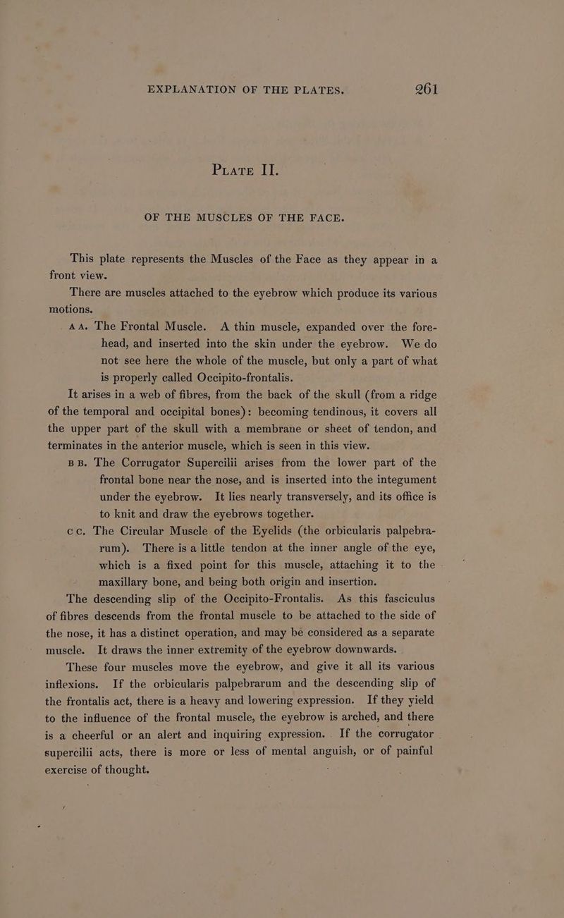 Puate II. OF THE MUSCLES OF THE FACE. This plate represents the Muscles of the Face as they appear in a front view. There are muscles attached to the eyebrow which produce its various motions. AA. The Frontal Muscle. A thin muscle, expanded over the fore- head, and inserted into the skin under the eyebrow. We do not see here the whole of the muscle, but only a part of what is properly called Occipito-frontalis. It arises in a web of fibres, from the back of the skull (from a ridge of the temporal and occipital bones): becoming tendinous, it covers all the upper part of the skull with a membrane or sheet of tendon, and terminates in the anterior muscle, which is seen in this view. BB. The Corrugator Supercilii arises from the lower part of the frontal bone near the nose, and is inserted into the integument under the eyebrow. It lies nearly transversely, and its office is to knit and draw the eyebrows together. cc. The Circular Muscle of the Eyelids (the orbicularis palpebra- rum). There is a little tendon at the inner angle of the eye, which is a fixed point for this muscle, attaching it to the - maxillary bone, and being both origin and insertion. The descending slip of the Occipito-Frontalis. As this fasciculus of fibres descends from the frontal muscle to be attached to the side of the nose, it has a distinct operation, and may be considered as a separate muscle. It draws the inner extremity of the eyebrow downwards. These four muscles move the eyebrow, and give it all its various inflexions. If the orbicularis palpebrarum and the descending slip of the frontalis act, there is a heavy and lowering expression. If they yield to the influence of the frontal muscle, the eyebrow is arched, and there is a cheerful or an alert and inquiring expression. . If the corrugator supercilii acts, there is more or less of mental anguish, or of painful exercise of thought.