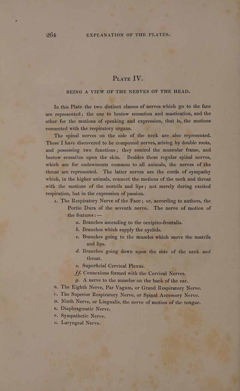Puate lV. BEING A VIEW OF THE NERVES OF THE HEAD. In this Plate the two distinct classes of nerves which go to the face are represented; the one to bestow sensation and mastication, and the other for the motions of speaking and expression, that is, the motions connected with the respiratory organs. The spinal nerves on the side of the neck are also represented. These I have discovered to be compound nerves, arising by double roots, and possessing two functions; they control the muscular frame, and bestow sensation upon the skin. Besides these regular spinal nerves, which are for endowments common to all animals, the nerves of the throat are represented. The latter nerves are the cords of sympathy which, in the higher animals, connect the motions of the neck and throat with the motions of the nostrils and lips; not merely during excited respiration, but in the expression of passion. A. The Respiratory Nerve of the Face; or, according to authors, the Portio Dura of the seventh nerve. The nerve of motion of the features : — a. Branches ascending to the occipito-frontalis. 6. Branches which supply the eyelids. ce. Branches going to the muscles which move the nostrils and lips. d. Branches going down upon the side of the neck and throat. e. Superficial Cervical Plexus. Jf: Connexions formed with the Cervical Nerves. g- A nerve to the muscles on the back of the ear. B. The Eighth Nerve, Par Vagum, or Grand Respiratory Nerve. c. The Superior Respiratory Nerve, or Spinal Accessory Nerve. p. Ninth Nerve, or Lingualis, the nerve of motion of the tongue. E. Diaphragmatic Nerve. F. Sympathetic Nerve. G. Laryngeal Nerve.