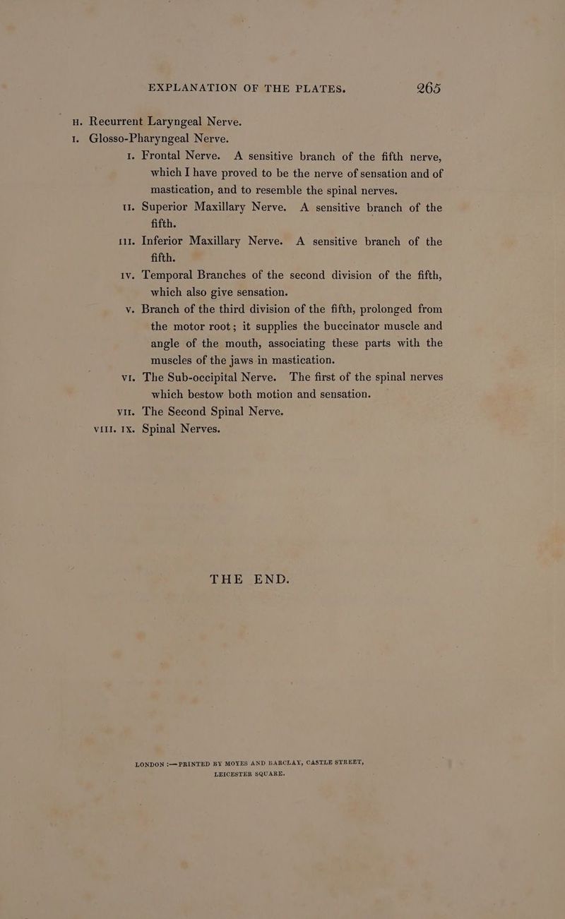 H. Recurrent Laryngeal Nerve. 1. Glosso-Pharyngeal Nerve. 1. Frontal Nerve. A sensitive branch of the fifth nerve, which I have proved to be the nerve of sensation and of mastication, and to resemble the spinal nerves. - Superior Maxillary Nerve. A sensitive branch of the fifth. 111. Inferior Maxillary Nerve. A sensitive branch of the fifth. 1v. Temporal Branches of the second division of the fifth, which also give sensation. v. Branch of the third division of the fifth, prolonged from the motor root; it supplies the buccinator muscle and T —_ angle of the mouth, associating these parts with the muscles of the jaws in mastication. vi. The Sub-occipital Nerve. The first of the spinal nerves which bestow both motion and sensation. vir. The Second Spinal Nerve. vi1l. 1x. Spinal Nerves. THE END. LONDON !—PRINTED BY MOYES AND BARCLAY, CASTLE STREET, LEICESTER SQUARE,