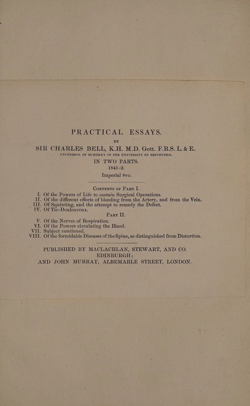 PRACTICAL ESSAYS. BY SIR CHARLES BELL, K.H. M.D. Gott. F.R.S. L. &amp; E. PROFESSOR OF SURGERY IN THE UNIVERSITY OF EDINBURGH. IN TWO PARTS. 1841-2. Imperial 8vo. Contents or Parr I. I. Of the Powers of Life to sustain Surgical Operations. II. Of the different effects of bleeding from the Artery, and from the Vein. III. Of Squinting, and the attempt to remedy the Defect. IV. Of Tic-Douloureux. Part ITI. V. Of the Nerves of Respiration. VI. Of the Powers circulating the Blood. VIL. Subject continued. VIII. Of the formidable Diseases of the Spine, as distinguished from Distortion. PUBLISHED BY MACLACHLAN, STEWART, AND CO. EDINBURGH ; AND JOHN MURRAY, ALBEMARLE STREET, LONDON.