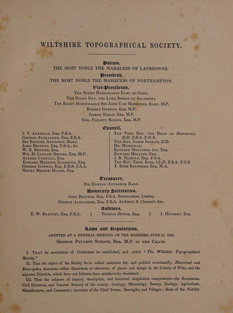 eS WILTSHIRE TOPOGRAPHICAL SOCIETY. rr re % ™ Patron, “ THE MOST NOBLE THE MARQUESS OF LANSDOWNE. President, . THE MOST NOBLE THE MARQUESS OF NORTHAMPTON. .- 7 ‘ Pice-Wresivents. Tue Ricgut Honourasie Ear DE GREY. Tue Ricut Rev. THE Lorp Bisuor oF SALIsBuRY. Tue Ricut Honouras_e Sir Joun Cam Hosuouste, Bart. M.P. - Rosert Gorpon, Esq. M.P. JoserpH NEED, Esq. M.P. Gero. Pouterr Scropet, Esq. M.P. Council, : “ J. Y. AKERMAN, Esa. F.S.A. Tue Very Rev. tHe Dean or HEREFORD, GEORGE ALEXANDER, Esq. F.S.A. D.D. F.S.A. F.R.S. Sir Epmunp Antrosus, Bart. Tue Rev. James Incram, D.D. Joun Britton, Esa. F.S.A., &amp;c. Dr. MEerRIMAN. W. R. Browne, Esa. Ricuarp Mutzines, sun. Esa. Wo. H. Luptow Brucss, Esq. M.P. Epwarp Mutuins, Esa. ALFRED CaswaLt, Esq. J. B. Nicuors, Esq. F.S.A. Epwarp Merrick Evperton, Esa. Tue Rev. Tuos. Rees, LL.D. F.S.A. F.G.S. Grorce Gopwin, Esa. F.R.S. F.S.A. T. Buso Saunpers, Ese. M.A. Henry Merrix Hoarg, Esa. * Treasurer, Str Epmunp AntTrRosus, Bart. Wonorary Secretaries, Joun Brirron, Esa. F.S.A. Burton-street, London. Grorce ALEXANDER, Esq. F.S.A. Architect, 9, Clement’s Inn. Auditors, : E. W. Bray ey, Esq. F.S.A. | Tuomas Howss, Esa. | J. Hursert, Esq. Haws and liegulations, ADOPTED AT A GENERAL MEETING OF THE MEMBERS, JUNE 13, 1840. Grorce Pouxett Scrops, Esa. M.P. In THE CHAIR. I. Tar an association of Gentlemen be established, and called “ The Wiltshire Topographical Society.” II. That the object of the Society be to collect materials for, and publish occasionally, Historical and Descriptive Accounts, either illustrated, or otherwise, of places and things in the County of Wilts, and the adjacent Districts, which have not hitherto been satisfactorily elucidated. Il]. That the subjects of inquiry, description, and historical disquisition comprehend—the Boundaries, {> Civil Divisions, and Natural Scenery of the county; Geology, Mineralogy, Botany, Zoology, Agriculture, * Manufactures, and Commerce ; accounts of the Chief Towns, Boroughs, and Villages ; Seats of the Nobility