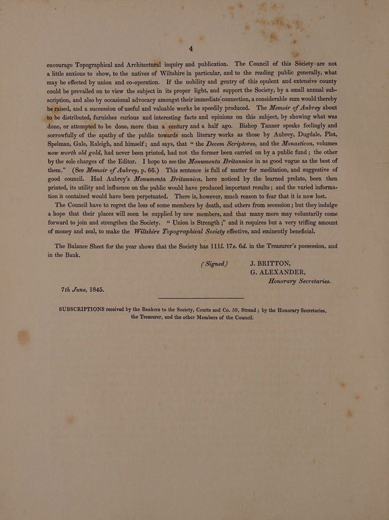 Pad encourage Topographical and Architectural inquiry and publication. The Council of this Society are not a little anxious to show, to the natives of Wiltshire in particular, and to the reading public generally, what may be effected by union and co-operation. If the nobility and gentry of this opulent and extensive county could be prevailed on to view the subject in its proper light, and support the Society, by a small annual sub- scription, and also by occasional advocacy amongst their immediate connection, a considerable sum would thereby be raised, and a succession of useful and valuable works be speedily produced. The Memoir of Aubrey about to be distributed, furnishes curious and interesting facts and opinions on this subject, by showing what was done, or attempted to be done, more than a century anda half ago. Bishop Tanner speaks feelingly and sorrowfully of the apathy of the public towards such literary works as those by Aubrey, Dugdale, Plot, Spelman, Gale, Raleigh, and himself; and says, that “ the Decem Scriptores, and the Monasticon, volumes now worth old gold, had never been printed, had not the former been carried on by a public fund; the other by the sole charges of the Editor. I hope to seethe Monwmenta Britannica in as good vogue as the best of them.” (See Memoir of Aubrey, p. 66.) This sentence is full of matter for meditation, and suggestive of good council. Had Aubrey’s Monuwmenta Britannica, here noticed by the learned prelate, been then printed, its utility and influence on the public would have produced important results; and the varied informa- tion it contained would have been perpetuated. There is, however, much reason to fear that it is now lost. The Council have to regret the loss of some members by death, and others from secession ; but they indulge a hope that their places will soon be supplied by new members, and that many more may voluntarily come forward to join and strengthen the Society. ‘“ Union is Strength ;” and it requires but a very trifling amount of money and zeal, to make the Wiltshire Topographical Society effective, and eminently beneficial. The Balance Sheet for the year shows that the Society has 1110. 17s. 6d. in the Treasurer’s possession, and in the Bank. ( Signed ) J. BRITTON, G. ALEXANDER, Honorary Secretaries. 7th June, 1845. SUBSCRIPTIONS received by the Bankers to the Society, Coutts and Co. 59, Strand; by the Honorary Secretaries, the Treasurer, and the other Members of the Council.