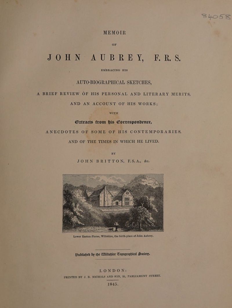 MEMOIR OF JOHN AUBREY, ERS. EMBRACING HIS _ AUTO-BIOGRAPHICAL SKETCHES, A BRIEF REVIEW OF HIS PERSONAL AND LITERARY MERITS, AND AN ACCOUNT OF HIS WORKS; WITH Extracts from his Correspondence, ANECDOTES OF SOME OF HIS CONTEMPORARIES, AND OF THE TIMES IN WHICH HE LIVED. BY JOHN BRIT TON, F.S.A.; &e. Oublishen by the Wiltshire Copooraphical Society. LONDON: PRINTED BY J. B. NICHOLS AND SON, 25, PARLIAMENT STREET. 1845.