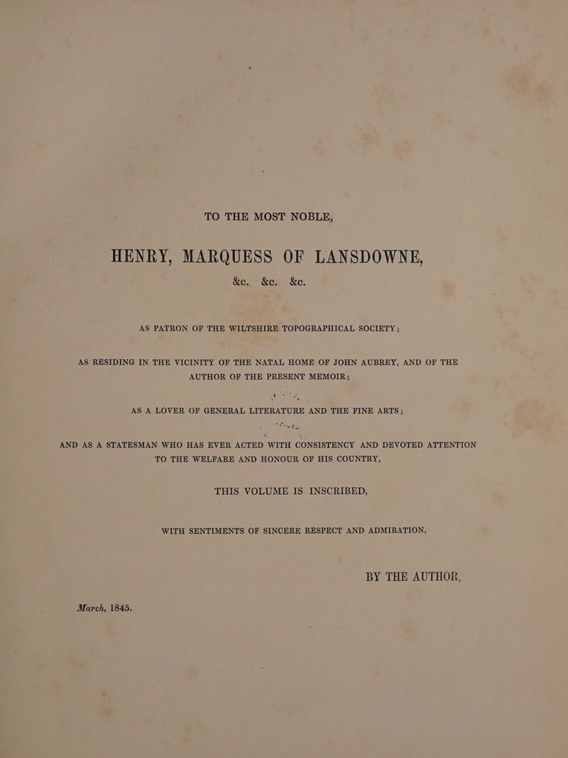 TO THE MOST NOBLE, HENRY, MARQUESS OF LANSDOWNE, &amp;e. &amp;e. &amp;e. AS PATRON OF THE WILTSHIRE TOPOGRAPHICAL SOCIETY ; AS RESIDING IN THE VICINITY OF THE NATAL HOME OF JOHN AUBREY, AND OF THE AUTHOR OF THE PRESENT MEMOIR; eae 4 AS A LOVER OF GENERAL LITERATURE AND THE FINE ARTS; * belie yr) vu AND AS A STATESMAN WHO HAS EVER ACTED WITH CONSISTENCY AND DEVOTED ATTENTION TO THE WELFARE AND HONOUR OF HIS COUNTRY, THIS VOLUME IS INSCRIBED, WITH SENTIMENTS OF SINCERE RESPECT AND ADMIRATION, BY THE AUTHOR, March, 1845.