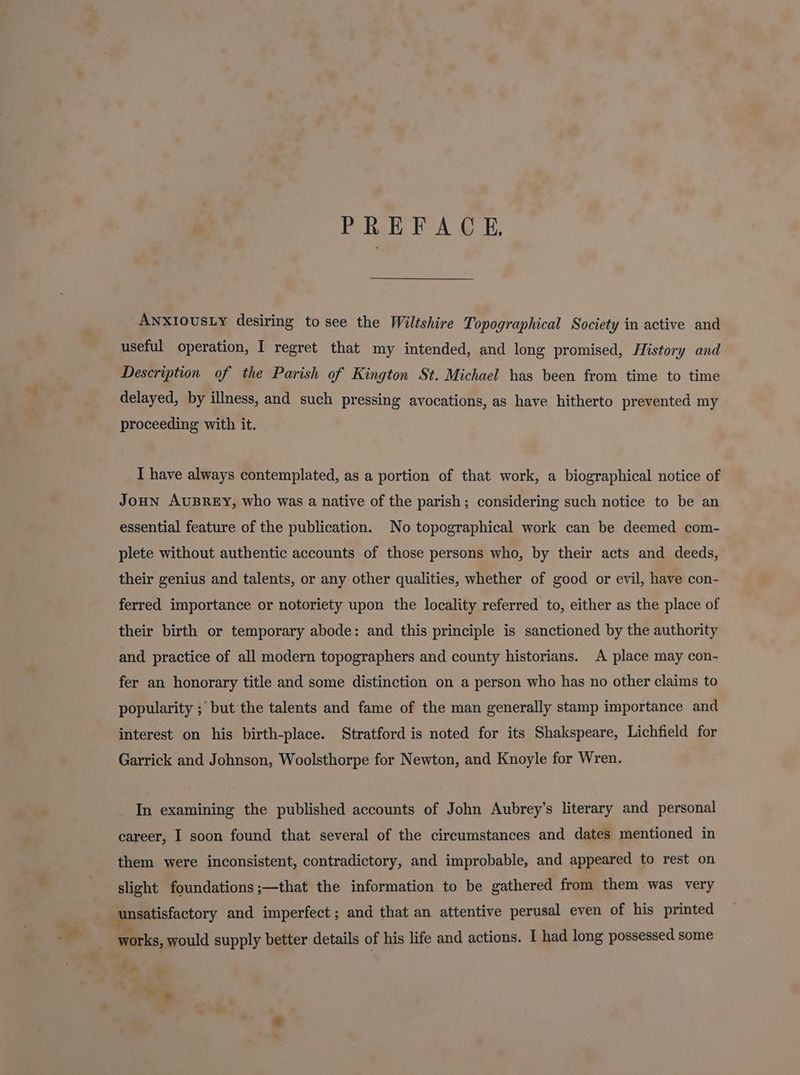 PREFACE. ANXIOUSLY desiring to see the Wiltshire Topographical Society in active and useful operation, I regret that my intended, and long promised, History and Description of the Parish of Kington St. Michael has been from time to time delayed, by illness, and such pressing avocations, as have hitherto prevented my proceeding with it. I have always contemplated, as a portion of that work, a biographical notice of JoHN AUBREY, who was a native of the parish; considering such notice to be an essential feature of the publication. No topographical work can be deemed com- plete without authentic accounts of those persons who, by their acts and deeds, their genius and talents, or any other qualities, whether of good or evil, have con- ferred importance or notoriety upon the locality referred to, either as the place of their birth or temporary abode: and this principle is sanctioned by the authority and practice of all modern topographers and county historians. A place may con- fer an honorary title and some distinction on a person who has no other claims to popularity ; but the talents and fame of the man generally stamp importance and interest on his birth-place. Stratford is noted for its Shakspeare, Lichfield for Garrick and Johnson, Woolsthorpe for Newton, and Knoyle for Wren. In examining the published accounts of John Aubrey’s literary and personal career, I soon found that several of the circumstances and dates mentioned in them were inconsistent, contradictory, and improbable, and appeared to rest on slight foundations;—that the information to be gathered from them was very . unsatisfactory and imperfect; and that an attentive perusal even of his printed works, would supply better details of his life and actions. I had long possessed some Cee