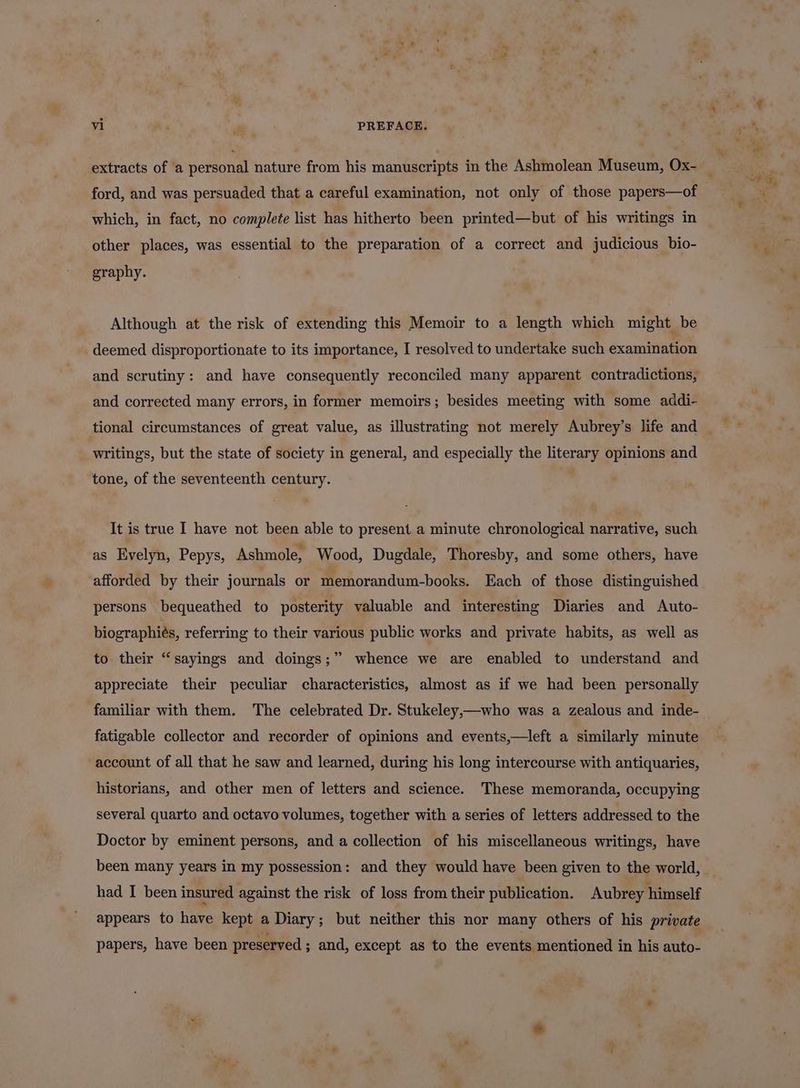 ford, and was persuaded that a careful examination, not only of those papers—of which, in fact, no complete list has hitherto been printed—but of his writings in other places, was essential to the preparation of a correct and judicious bio- graphy. Although at the risk of extending this Memoir to a length which might be deemed disproportionate to its importance, I resolved to undertake such examination and scrutiny: and have consequently reconciled many apparent contradictions, and corrected many errors, in former memoirs; besides meeting with some addi- writings, but the state of society in general, and especially the literary opinions and tone, of the seventeenth century. It is true I have not been able to present a minute chronological narrative, such as Evelyn, Pepys, Ashmole, Wood, Dugdale, Thoresby, and some others, have afforded by their journals or memorandum-books. Each of those distinguished persons bequeathed to posterity valuable and interesting Diaries and Auto- biographies, referring to their various public works and private habits, as well as to their “sayings and doings;” whence we are enabled to understand and appreciate their peculiar characteristics, almost as if we had been personally familiar with them. The celebrated Dr. Stukeley,—who was a zealous and inde- fatigable collector and recorder of opinions and events,—left a similarly minute account of all that he saw and learned, during his long intercourse with antiquaries, historians, and other men of letters and science. These memoranda, occupying several quarto and octavo volumes, together with a series of letters addressed to the Doctor by eminent persons, and a collection of his miscellaneous writings, have been many years in my possession: and they would have been given to the world, had I been insured against the risk of loss from their publication. Aubrey himself appears to have kept a Diary; but neither this nor many others of his private papers, have been preserved ; and, except as to the events mentioned in his auto-