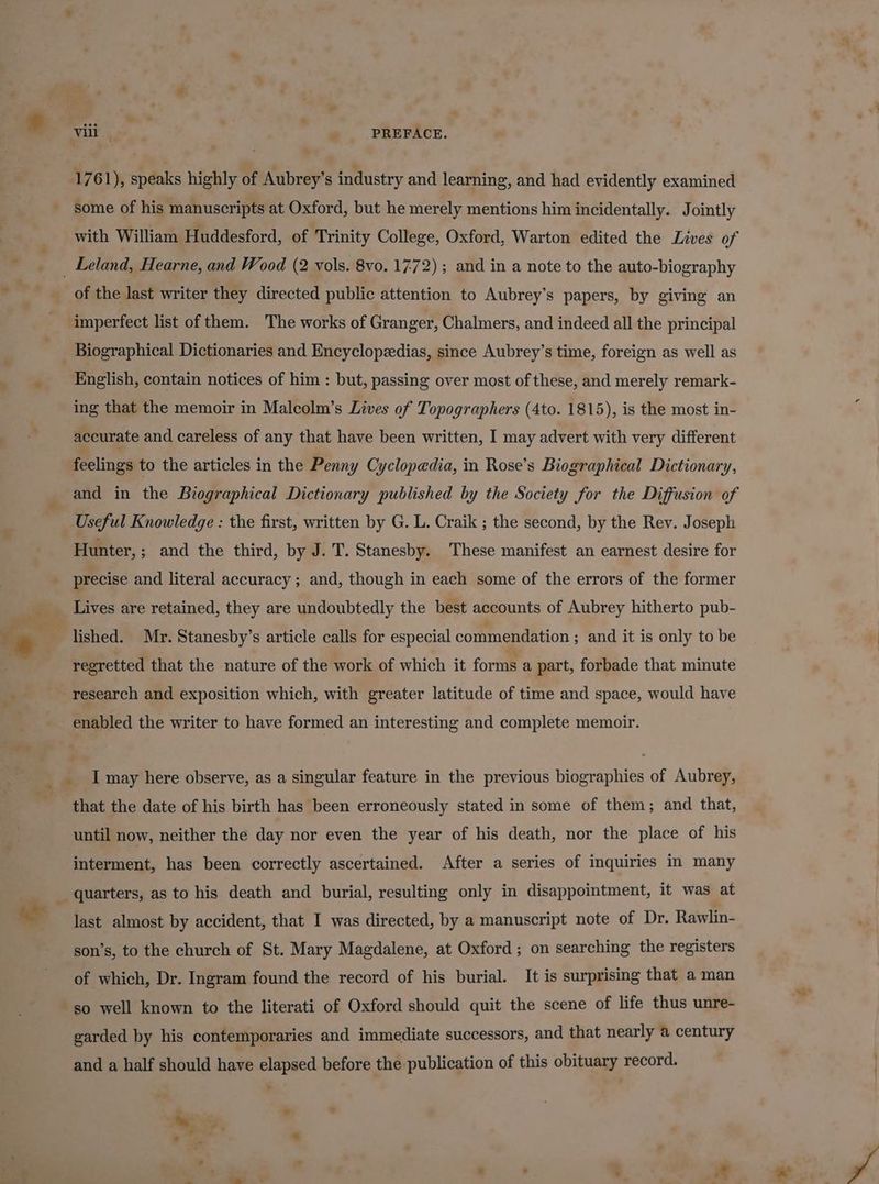 vill — » PREFACE. 1761), speaks highly of Aubrey’s industry and learning, and had evidently examined some of his manuscripts at Oxford, but he merely mentions him incidentally. Jointly with William Huddesford, of Trinity College, Oxford, Warton edited the Lives of _ Leland, Hearne, and Wood (2 vols. 8vo. 1772) ; and in a note to the auto-biography of the last writer they directed public attention to Aubrey’s papers, by giving an imperfect list of them. The works of Granger, Chalmers, and indeed all the principal English, contain notices of him : but, passing over most of these, and merely remark- ing that the memoir in Malcolm’s Lives of Topographers (4to. 1815), is the most in- accurate and careless of any that have been written, I may advert with very different feelings to the articles in the Penny Cyclopedia, in Rose’s Biographical Dictionary, and in the Biographical Dictionary published by the Society for the Diffusion of Useful Knowledge : the first, written by G. L. Craik ; the second, by the Rev. Joseph Hunter, ; and the third, by J. T. Stanesby. These manifest an earnest desire for precise and literal accuracy; and, though in each some of the errors of the former Lives are retained, they are undoubtedly the best accounts of Aubrey hitherto pub- lished. Mr. Stanesby’s article calls for especial commendation ; and it is only to be regretted that the nature of the work of which it forms a part, forbade that minute research and exposition which, with greater latitude of time and space, would have enabled the writer to have formed an interesting and complete memoir. __ I may here observe, as a singular feature in the previous biographies of Aubrey, that the date of his birth has been erroneously stated in some of them; and that, until now, neither the day nor even the year of his death, nor the place of his interment, has been correctly ascertained. After a series of inquiries in many _ quarters, as to his death and burial, resulting only in disappointment, it was at last almost by accident, that I was directed, by a manuscript note of Dr. Rawlin- son’s, to the church of St. Mary Magdalene, at Oxford ; on searching the registers of which, Dr. Ingram found the record of his burial. It is surprising that a man so well known to the literati of Oxford should quit the scene of life thus unre- garded by his contemporaries and immediate successors, and that nearly a century and a half should have elapsed before the publication of this obituary record. sy.  . ‘ . ee