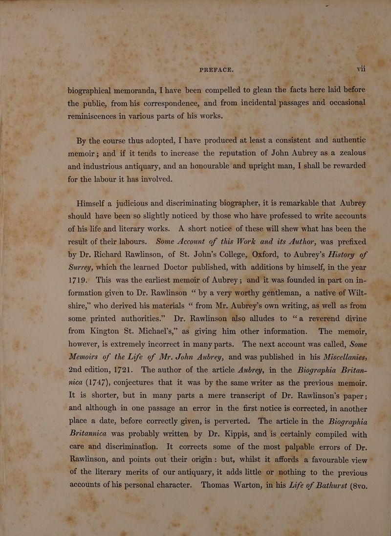 PREFACE. vii ; | , “a. @ y* biographical memoranda, I have been compelled to glean the facts here laid before _ the public, from his correspondence, and from incidental passages and occasional reminiscences in various parts of his works. By the course thus adopted, I have produced at least a consistent and authentic memoir; and if it tends to increase the reputation of John Aubrey as a zealous and industrious antiquary, and an honourable and upright man, I shall be rewarded for the labour it has involved. Himself a judicious and discriminating biographer, it is remarkable that Aubrey should have been so slightly noticed by those who have professed to write accounts of his life and literary works. A short notice of these will shew what has been the result of their labours. Some Account of this Work and its Author, was prefixed by Dr. Richard Rawlinson, of St. John’s College, Oxford, to Aubrey’s History of Surrey, which the learned Doctor published, with additions by himself, in the year 1719. This was the earliest memoir of Aubrey; and it was founded in part on in- formation given to Dr. Rawlinson “ by a very worthy gentleman, a native of Wilt- shire,” who derived his materials “ from Mr. Aubrey’s own writing, as well as from some printed authorities.” Dr. Rawlinson also alludes to “a reverend divine from Kington St. Michael’s,” as giving him other information. The memoir, however, is extremely incorrect in many parts. The next account was called, Some Memoirs of the Life of Mr. John Aubrey, and was published in his Miscellanies, 2nd edition, 1721. The author of the article Aubrey, in the Biographia Britan- nica (1747), conjectures that it was by the same writer as the previous memoir. It is shorter, but in many parts a mere transcript of Dr. Rawlinson’s paper; and although in one passage an error in the first notice is corrected, in another place a date, before correctly given, is perverted. The article in the Biographia Britannica was probably written by Dr. Kippis, and is certainly compiled with care and discrimination. It corrects some of the most palpable errors of Dr. Rawlinson, and points out their origin: but, whilst it affords a favourable view © of the literary merits of our antiquary, it adds little or nothing to the previous accounts of his personal character. Thomas Warton, in his Life of Bathurst (8vo.