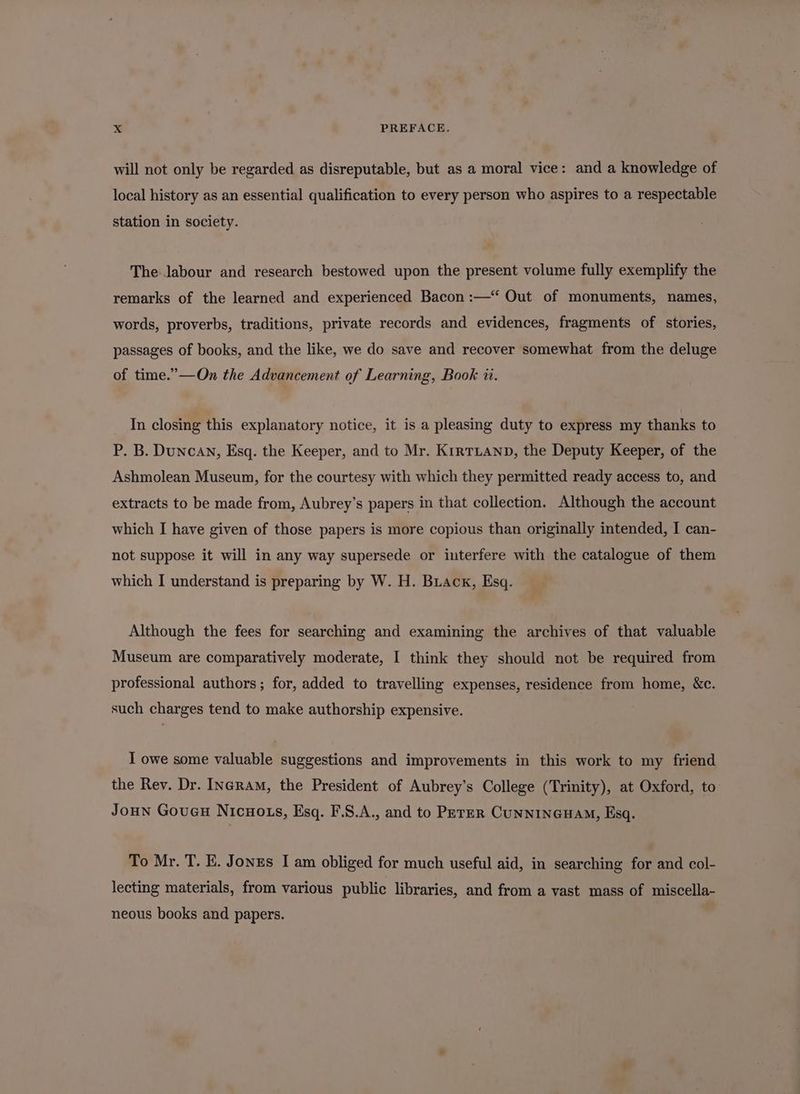 will not only be regarded as disreputable, but as a moral vice: and a knowledge of local history as an essential qualification to every person who aspires to a respectable station in society. The labour and research bestowed upon the present volume fully exemplify the remarks of the learned and experienced Bacon :—“ Out of monuments, names, words, proverbs, traditions, private records and evidences, fragments of stories, passages of books, and the like, we do save and recover somewhat from the deluge of time.’”—On the Advancement of Learning, Book 1. In closing this explanatory notice, it is a pleasing duty to express my thanks to P. B. Duncan, Esq. the Keeper, and to Mr. KrrtTLanp, the Deputy Keeper, of the Ashmolean Museum, for the courtesy with which they permitted ready access to, and extracts to be made from, Aubrey’s papers in that collection. Although the account which I have given of those papers is more copious than originally intended, I can- not suppose it will in any way supersede or interfere with the catalogue of them which I understand is preparing by W. H. Brack, Esq. Although the fees for searching and examining the archives of that valuable Museum are comparatively moderate, I think they should not be required from professional authors; for, added to travelling expenses, residence from home, &amp;c. such charges tend to make authorship expensive. I owe some valuable suggestions and improvements in this work to my friend the Rev. Dr. Ingram, the President of Aubrey’s College (Trinity), at Oxford, to Joun Goucu Nicwo is, Esq. F.8.A., and to PererR CUNNINGHAM, Esq. To Mr. T. E. Jonzs I am obliged for much useful aid, in searching for and col- lecting materials, from various public libraries, and from a vast mass of miscella- neous books and papers.