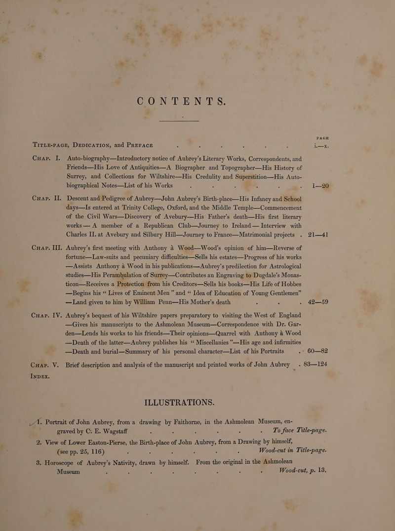 = CO -N-TsE-N TS. PAGE TITLE-PAGE, DEDICATION, and PREFACE : é = : : i—x. Cuap. I. Auto-biography—lIntroductory notice of Aubrey’s Literary Works, Correspondents, and Friends—His Love of Antiquities—A Biographer and Topographer—His History of Surrey, and Collections for Wiltshire—His Credulity and Superstition—His Auto- biographical Notes—List of his Works é : : : : . 1i—20 Cuap. II. Descent and Pedigree of Aubrey—John Aubrey’s Birth-place—His Infancy and School days—lIs entered at Trinity College, Oxford, and the Middle Temple—Commencement of the Civil Wars—Discovery of Avebury-—His Father’s death—His first literary works — A member of a Republican Club—Journey to Ireland— Interview with Charles II. at Avebury and Silbury Hill—Journey to France—Matrimonial projects . 21—41 Cuap. III. Aubrey’s first meeting with Anthony 4 Wood—Wood’s opinion of him—Reverse of fortune—Law-suits and pecuniary difficulties—Sells his estates—Progress of his works —Assists Anthony a Wood in his publications—Aubrey’s predilection for Astrological studies—His Perambulation of Surrey—Contributes an Engraving to Dugdale’s Monas- ticon—Receives a Protection from his Creditors—Sells his books—His Life of Hobbes —Begins his “ Lives of Eminent Men ” and “ Idea of Education of Young Gentlemen” —Land given to him by William Penn—His Mother’s death : : - 42—59 Cuap. IV. Aubrey’s bequest of his Wiltshire papers preparatory to visiting the West of England —Gives his manuscripts to the Ashmolean Museum—Correspondence with Dr. Gar- den—Lends his works to his friends—Their opinions—Quarrel with Anthony a Wood —Death of the latter—Aubrey publishes his “ Miscellanies ”—His age and infirmities —Death and burial—Summary of his personal character—List of his Portraits .- 60—82 Cuap. V. Brief description and analysis of the manuscript and printed works of John Aubrey . 83—124 INDEX. ILLUSTRATIONS. 1. Portrait of John Aubrey, from a drawing by Faithorne, in the Ashmolean Museum, en- graved by C. E. Wagstaff : : : ‘ . . To face Title-page. 2. View of Lower Easton-Pierse, the Birth-place of John Aubrey, from a Drawing by himself, (see pp. 25, 116) é ‘ Wood-cut in Title-page. 3. Horoscope of Aubrey’s Nativity, drawn by himself. From the original in the Ashmolean Museum f Wood-cut, p. 13.